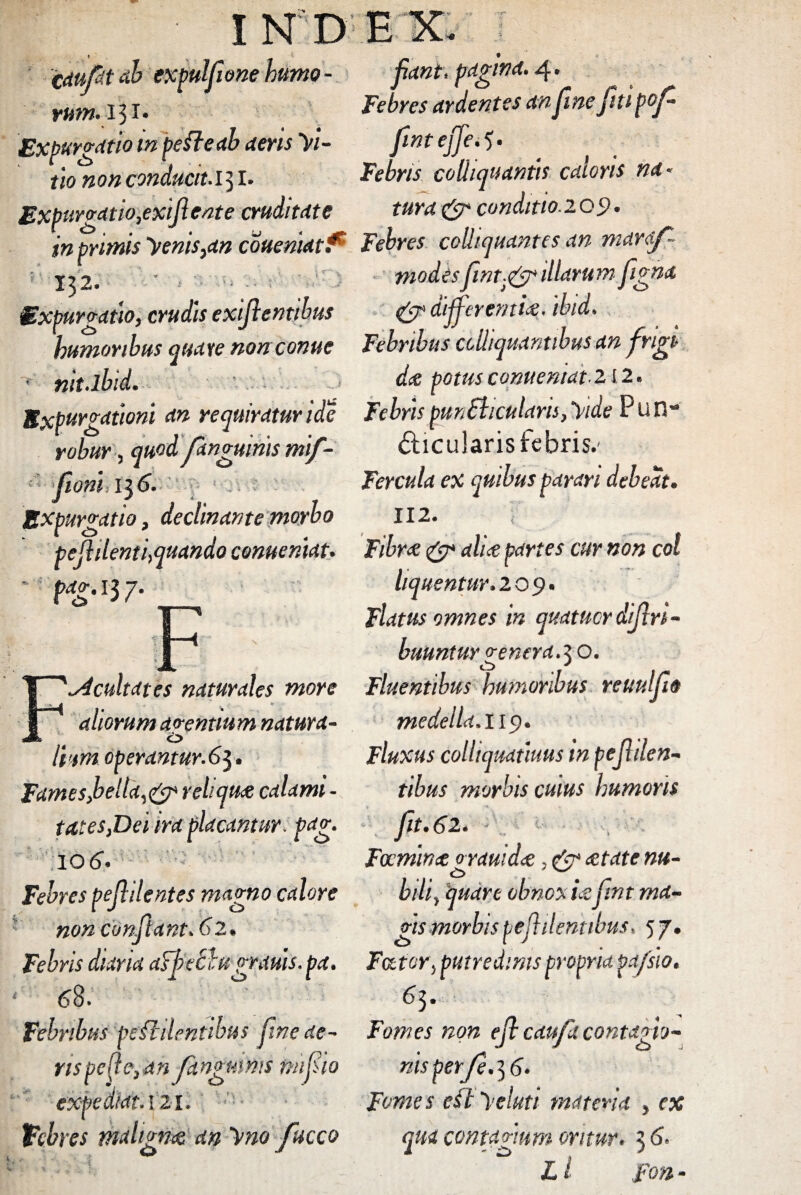 • INDEX. J. . » • Cduftt ab txpulfwne humo - fiant, pagina. 4. vum. 131. Febres ardentes an fine fti pof Expur vatio m pe fle ab aeris >/- fntejje.$• ( tionon conducit, bebris colliqitantis caloris na- Expurvatio,exifiente cruditate tura & conditio.209. in primis 'venis)an coueniat^ Febres colhquantes an maraf- 132 ■j<-‘ Je Expurgatio, crudis exifientibus modesfint.j& illarum fgna : <gr different ice. ibid. 'humoribus quate non come Febribus cclliquantibus an frigi • nit.lbid. dee potus conueniat• 212. Expurgationi an requiratur ide Febris pun&icularis, 'vide Pun- robur, quod /anguinis mif- fticuJaristebris.- Fercula ex quibus parari debeat. 112. ; Fibra & alia partes cur non coi liquentur. 209. Flatus omnes in quatitor difiri- buuntur venera.z O. ^dcultates naturales more Fluentibus humoribus reuulfo medella. 119* Fluxus collujmunus m pejhlen- tibus morbis cuius humoris » fit. 62. Fecnima grauidat, & retate- nu¬ bili, quare obnoxia:fmt ma¬ vis morbis pe fidentibus, 5 7, * fioni 136. Expurgatio, declinante morbo pejiilenti,quando conueniat. *' f*g. 13 7- E ' aliorum aventium natura- o Ihtm operantur.63. Fames,bella,& rebqure calami - tat es,Dei ira placantur, pag. 106. Febres pefidentes magno calore non confiant. 62 Febris diaria aTfeblugrauis. pa. Fator, putredinis propria pa/sio, 68. 63. Febribus pedi dentibus fine ae- Fomes non efi caufia contagio- rispefle,an fangmmstmfio nisperfe.]6 % <\ expediat. 121. Febres malignes an ~\mo fucco Fomes e£t >eluti materia , ex qua contagium oritur. 3 6. L l Fon -