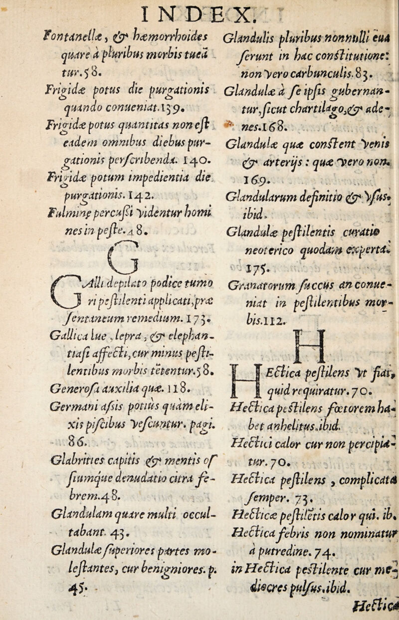 INDEX. T Fontanei!*s & hamorrhoides Glandulis pluribus nonnulli eu4 quare apluribus morbis tuea ferunt tn hac conflit ut ione'. tur. 50. non yero carbunculis. 8 3. Frigida potus die purgationis Glandula a feipjis gubernan- quando conuemat, 139. turficut chctrtihigo>& adc- Frigida potus quantitas non ejl nes.16%. eadem omnibus diebus pur- Glandula qua conflent renis rationis per/cnbenda. 140. Frigida potum impedientia die purgationis. I42. Fulminp percufi Tvidentur horni nes in pejle.4%. .. \_J n pejhlenti applicati yprc€ Jentinsum remedium. 175* Gallica lue , lepra, & dephan- tiafi affeci f cur minus pejh- lentibus morbis te t en tur.5 8. Generofx auxilia qu<$. j 18 & arterijs: qu<2 Itero non* 3 69 * ^ Glandularum definitio & \fus* ibid» Glandula pefiilentis curatie neoterico quodam experta* 175- tumo Granatorum fuccus anconue- J ni l niat in pejhlentibus mop~ bis. 112. 14 M Eflica pejlilens jiat, requiratur. 70, Germani afsis potius quam eh- //echea pe fidens faetorem ba¬ xis pijcibus yefcuntur. f*zu het anhelitusjbid. ., t 86. Hecho calor cur non percipi*-, Glabrities capitis & mentis of tur. 70. frnnque denudatio citra fe- HeSlica pejlilens » complicat A brem.4 8. femper. 73 « Glandulam quare multi occul- He&tica pejliletis calor qui. ib, tabant. 43. Glandulaftperiores partes mo Heclica febris non nominatur d putredine. 74. lejlantes, cur benigniores, p. in HeSlica pcflilentc cur me* 4S‘ die eres pulfus.ibid. Hettk*