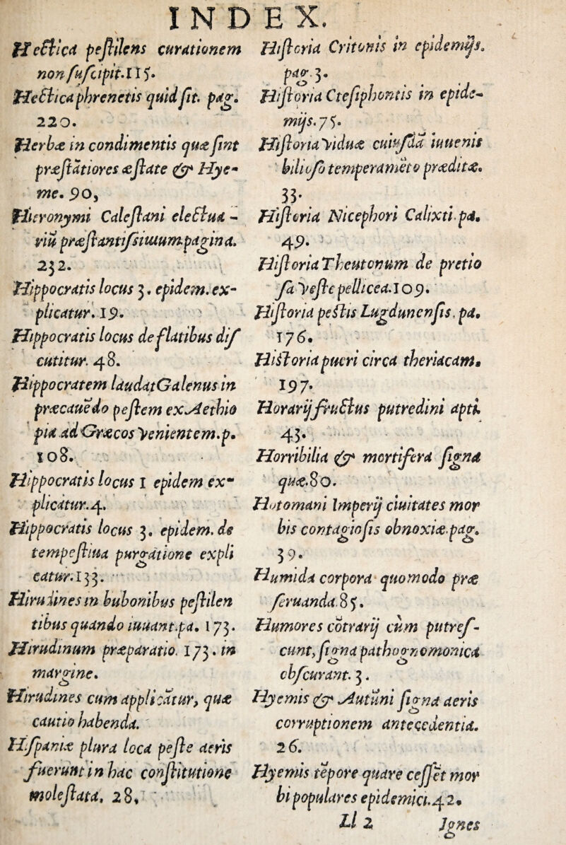 HeSVcat peflilens curationem Htflorta Critonis in epidemas. nQnfufdpti.il’)* pag.3. Hebtica phrenetis quid Jit. pag. Hiflona Cteflphontts in epids~ 220. mijs. 7 5. Herbae in condimentis qu<zfmt HtfioriaYtdu<t cuiffa iuuenis praflatiores <eflate & Hye- bdufo temperameco pradit#. me. 50, 33 * % Hieronymi Caleflani eleSiua - Htftma Nicephori Cahxtip4. vw pmfl&ntifsituumpanna. 49 232. . >v 'Hippocratis locus 3, epidem. ex¬ plicatur. 19. Hippocratis locus de flatibus dif cutitur. 48. Hippocratem laudatGalenus in Hifloria Theutotium de pretio fa yefle pellicea. 109. Hiflona peftis Lugdunenfis ,pa. r/6. Hiiloriapueri circa theriacam, 197■ preeeauedo peflem ex~4etbia HorarijjruSlus putredini apti, piaad&raicosyenkntem.p. 43 108. Hippocratis locus I epidem ex“ plicatur. 4. Hippocratis locus 3. epidem.de tempejhiid purgatione expli catur. 153. •• • Hirudines m bubonibus peflilen Horribilia & mortifera flgnd quee.8 o. Htomani Imperii duitates mor bis contagio fis obnoxiae pag. 39; Humida corpora quomodo prae feruanda. 8 J. tibus quando luuant.pa. 173. Humores cotrarij cum putref- Hirudinum praeparatio, ij^.tn cuntfignapathognemonica marnne. o o cbfcuvant. 3. Hirudines cum applicatur, qua: Hyemis & „/imum flgnat aeris cautio habenda.' Hfpanue plura loca pefle aeris fuerunt in hac conjlitufme Hyemis tepore quare cejfet mor _ 1 1 i. A / 1 ii • . corruptionem untccedentut. 26. moleflata, 28,' ; bi populares epi demia. 42. Ll 2 Ignes
