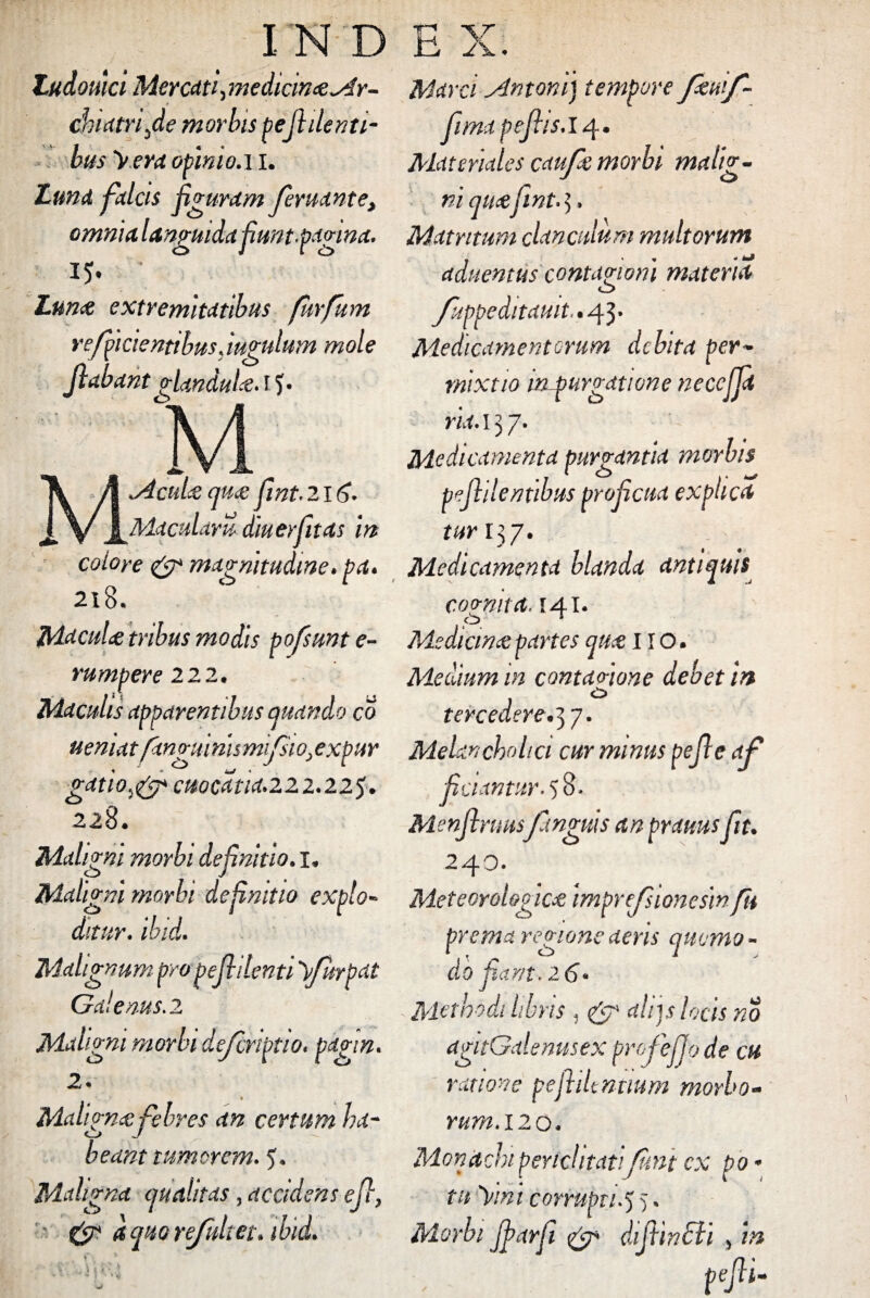Zudowci Mercati, medicin&^ir- chiatri^de morbis pe fi denti- bus y.era opinio.11. Luna falcis figuram feruante, omnia languida funt.pavinct' 15- * Lun& extremitatibus furfum refficientibus Jugulum mole jlabant gUnduU. i J. 7', M \ A ^cli^ flm fint.216- j[\/ J^Maculam diuerfitas m colore & magnitudine•pa* 2x8. MacuU tribus modis pofsunt e- rumpere 22 2* Maculis apparentibus quando co uemat fangmnismijGio^expur gatio^ cuocdtia*222.225> 228. Maligni morbi definitio. x* Maligni morbi definitio expio- ditur. ibid• Malignum pro pefhlenti yfitrpat Galenus .2 Malh c 2. » Maligna:febres an certum ha¬ beant tumorem. 5. Mahgna qualitas, accidens efi, & aquoreJultet\ ibid. igni morbi dejcnptio«pagin, ; v Marci Antoni) tempore feuif- fimapefits. 14. Materiales caupe morbi mali?- J O qu&fmt. 5, Matrttum clanculum multorum aduentus contagioni materia o Juppeditauit^ 43« Medicamentorum debita per* mixtio in purgdtione necejjd ria. 13 7. Medicamenta purgantia morbis pejlilentibus proficua explica tur 137. Medicamenta blanda antiquis <> cognita. 141. Mediana:partes qu<e I IO. Medium in contao-ione debet ht tere edere.’) 7T Melancholici cur minus pefie ap ficuntur. 5 8. Menjlruuspinguis an praimsfit. 240. Meteorologica; imprefsionesin fu prema regione aeris quemo - do fiant. 26- Metmdi libns . & aliis locis no agttGalenusex pnofeljo de cu ratione pejliUmmm morbo¬ rum. 120. Monachi periclitati fmt ex po * tu yini corrupti.5 >. Morbi fiarfi. & dijtincli , m pefii-