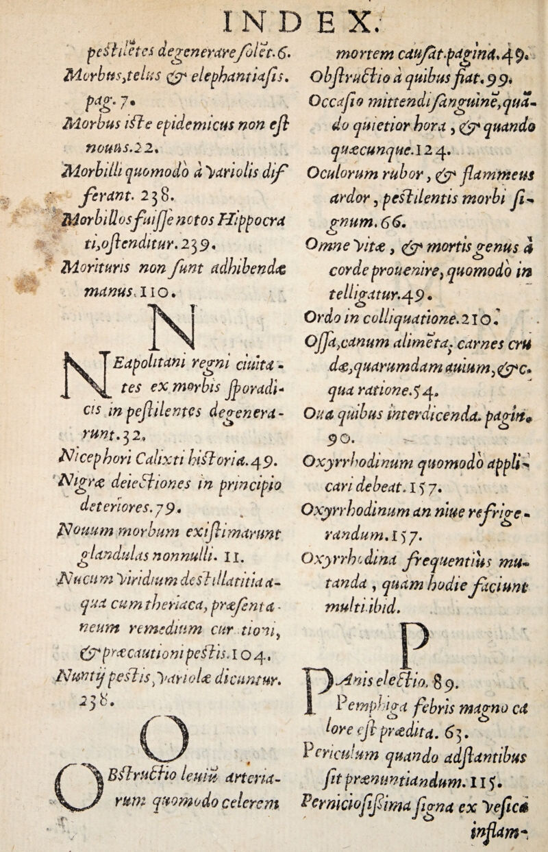 pcfhletes degenerarefolet. 6» Morbttsjelus & elephantiafls. Morbus ifte epidemicus non efl nouus.22. Morbilli quomodo d ymolis dif ; ferant. 238. Morbillosfeiifje notos Hippocra ti>oflenditur. 232« Morituris non funt adhibenda manus,no. Eapohtam regni ciuita- tes ex morbis floradi* cis inpejhlentes degenera¬ runt. 3 2, Nicepbori Calixti hiftoria. 4 9. Nigr<$ deletiones in principio deteriores. j9* Isjouum morbum exiflimanmt glandulas nonnulli. 11. A ucu m Viridium destillati tia a- qua cum tbonaca, prfenta - neum remedium cur tioni, &pr#cautiQm petis. I o 4, Nuntij peflisOmyioU dicuntur» 238. Bilriibho leum arteria¬ rum quomodo celerem mortem caufat fagina» 4 9« Obflrudtio d quibus fiat» 9 9» Occa fio mittendi/anguine, qua- do quietior hora> <&* quando qUdCCUnqHC.M^» Oculorum rubor, & flammeus ardor 3 pestilentis morbi fi-* ?num>66. o Omne Vitet, & mortis genus 4 corae prouenire} quomodo itt tellig.1tur.49. Ordo m coll/quatione. 210.' 0jja,canum (dimeta, carnes crU d^quarumdam auium,&c. qua ratione 44. Ova quibus interdicenda, pagirt» 90. r~ Oxyrrhodmum quomodo applii cari debeat. 1 ? 7. Oxyrrhodinum an niue re frige - randum.l)j. Oxyrriv.dina frequentius mul¬ tanda , quam hodie faciunt multiibid. Anis ele Elio. gp, Pemphiga febris magno ai lore efi pradita. 65. Periculum quando adfiantibus fit pronuntiandum. I I?. Perniaofiifiimafigna ex yeficd in fiam*,