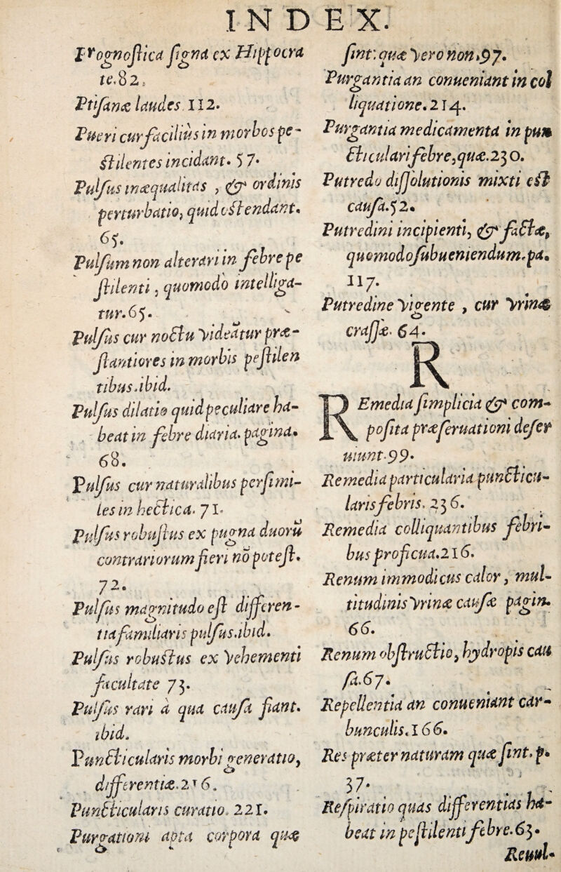 pYognoftica fgrta ex Hippocra te,%2> Vtfan& laudes II2. Pueri curfacihus m morbos pe * fidentes incidunt* 57* Pufus inaequalitas ? ^ wdinis p f n* ^ rb atio} quid os i end^n t* Pul/um non alterem m febre pe Jhlenti 5 quomodo mtelliga- tnr.65. P&//S5 w4 Videatur pr<z- Jlantiores m morbis pefden tibusjbid. Pulfus dilatio quid peculiare ha¬ beat m febre diaria. pagina* 68. Pulfus cur naturalibus pe rfi mi¬ les in hetbica* 71* Pulfus robujius ex pugna duoru contrariorum feri no poteft* 72 0 Pulfus magnitudo e f differen¬ tia f multans pulfisabid. Pulfus robuftus ex Vehementi facultate 73. Pulfus ran a qua caufa fant. ibid. Pun£hcularis morbi veneratio* , o dfftrenti&.u 6. Vtmfviculam curatio, 221. Purgationi apta corpora qn% fnt: quot yero non>$j. Purgantia an conueniant \n coi liquatione. 2 r 4. Purgantia medicamenta in pum Pii c u!ari febre, qua .2^ o. Putredo dffolutionis mixti cfb caufa.ji* Putredini incipienti, &fa£i&i quomodoJubuentendum*pa« 117. Putredine yi vente , cyrfjj'£' 6.4 * REmedia fmplicid & com- peyirrf pYcehructticni defer uiunt-99• Remedia particularia punSticu- lansfebris, 236. Remedid coliiquantibus febri¬ bus frofiaid.2 16. Renum immodicus calor, mul- titudinis'vrm& catfz pafm. 66. Renum objlrucbio} hydropis edit fa-6j.^ Repellentia an conueniant car- bunculis,l66. /te.' pr&ter naturam iju&fwt. p» 3 7- . ; ■„ Refpiratio quas differentias ha¬ beat m pe fidentifebre. 63. ReuuU