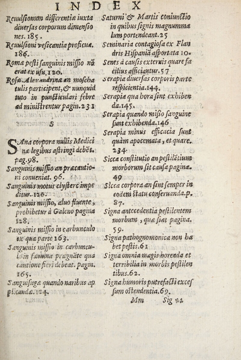 j{emlfionum differentia iuxta Saturni '& Manis toniunUh diuerjas corporum dimenfio nes. 18 5. in quibus Jignis magnumma bmporttndeant. 2 5 Bguulfioniveficantia proficua. Seminaria contagiofaex Flan iSS. drisHifpaniaajportata io® Boma peflif anguinis mijfio na S enes d caufis externis quare jk erat ex ufu,120. Fpf&.AiFYsmdnna an mofcba iulis participent,&nunquid citius afficiantur. 5 7 a er apia diuerfas corporis parte rejpicientia.iw, tuto in pmBiculari febre Serapiaquaborajint exhibeo ad miniarenturpagin.2 $ 1 da.vtf. Ser apia quando mifio f,'anguine funt exhibenda. 14 6 Serapia minus efficacia funt Sjtna corpora nullis Medici ' quam apocemata, et quare. ■ n& legibus aflringi debet. %34' Sicca conflitutio anpejliletium morborum fit caufit pagina. 4 9 * i r - ' .O 'jina corpora nullis Medici na legibus aflringi debet» pag.y 8. - Sanguinis mijfio an prficautio* ni conueniat. 96. # h ~ V i & «j» v » ^ v* p r Ww v » w w SangumismotusclyfiGrcitnpg Sicca corporaan fmtfetnpcrh% . < ■* *. ■ . v. 1 rl . . _ . . z1 J ^ »• - dimr-126 S anguinis mijfio, aluo fluente eodem flatu eonferuanda.p. *7- Prohibetur d Galeno pagina signa antecedentia pe fidentem fci? morbum , qu& fiat pagina. S9‘ ' Signa pathognomonka non ha betpeftis.61 io in famna prognate qua Signa omnia magis horenda et cantione fieri debeat, pagro., terribilia in morbis peflilen 165. tihus.62. f angui fuga quando naribus ap S igna humoris putrefaCli excef 128» Sanguinis mijfio in carbunculo ex qua parte 16$. Sanmnis rniffio in carbuncu- pileanda. 124, fum offendentia. 6 9. Mm ■ Sig m