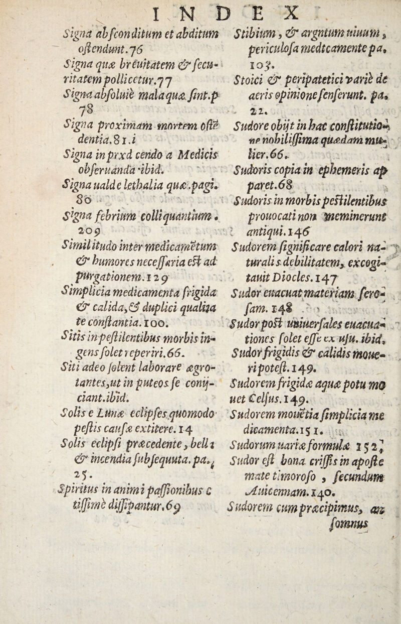 _ _ I N D E X Signa abfcon ditum et abditum Stibium, & argntum trnum oJlendmt.j6 Signa quo breuitatem & fecu- ritatem polii cctur.y 7 Signa abfolme mala quo. fmt.p periculofa medtcamente pa, iojf. Stoici & peripatetici varib de aeris opinione fcnferunt, pa, ■ - 22. Signa proximam mortem 00 Sudore obijt in bac conftitutfa», dentia. 81. i Signa inprxd cendo a Medicis obferuanda -ibidi. Signa ualdelethalia quo.pagi, 86 Slgna febrium colli quantum. 209 ne nobiliffima quodam mu» lier. 66. Sudoris copia in ephemeris ap paret.68 Sudoris in morbis pestilentibus pYonocati nOt» meminerunt antiqui. 14 6 Similitudo inter medicanietum Sudorem fignificare calori na- & humores necejfma esi ad turali s debilitatem, excogl» tauitDiocles.iqj ' V purgationem. 12 9 Simplicia medicamenta frigida & calida,& duplici qualha fam. 148 .' .t€ conflantia. 100. Sudorpo§i miuerfales euacua* Sitis inpeflilcntibus morbis in* tiones {'olet ejft cx uju. ibid, • - \ n gens folet i eperiri.66. Siti adeo Jeknt laborare ogro- Sudor frigidis & calidis motte- ripotcfi.1^9. t antes,ut in puteos fe conij- Sudorem frigida: aquopotu m& dant. ibid. uet Celfus. 149. Solis e Luno eclipfes. quomodo■ Sudorem moiietia ftmpliriame peflis caufo extitere. 14 dicamenta. 15 x. • iv Solis eclipfi procedente, belli Sudorum itariofomulo 152* & incendia fubjequuta. pa^ Sudor eft bona crijfis in apofie 25. Spiritus in anim i pajjionibus c tiffvml dijjipantur. 6 9 mate timorofo , fecundum jLuitemiam. 140. Sudorem cum proripimus, m fomnus