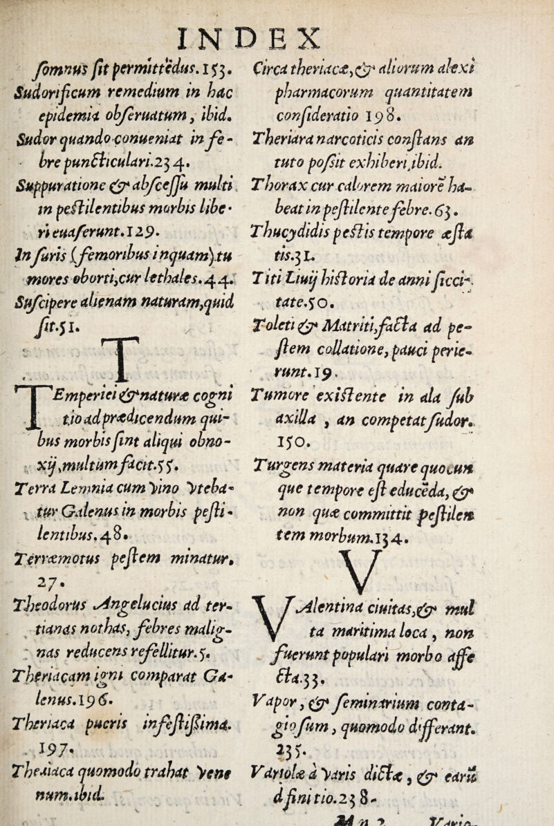 fomnm fit permittedus. 1J3. Sudorificum remedium m hac epidemii ohfermtum, ibid. Sudor quando conuemat infe- ■ bre pun£liculan.2$ 4. Suppuratione & abfceflju multi m pendentibus morbis libe • rieuaferunt.12.9. InJuris (femoribus 1 nquam).tu mores oborti,cur lethales.44. Sufcipere ahenam naturam,quid ft-SU T 1 'Emperiei &natunt cogni t.io ad prodicendum qui¬ bus morbisfint aliqui obno- xf multumfactt.^. Terra Lemnia cum 'Dino 'Pteha* 1 tur Galenus m morbis pefli * lentibus.48. Terram0tus pejlem minatur, 27* Theodorus sdngelucius ad ter¬ tianas nothas, febres malig- ; nas reducens refellitur, y. Theriacam igni comparat Ga¬ lenus. 19 6. Thriaca pueris infefliflima. 197' Theaiaca quomodo trahat Dene num.ibtd. Circa theriacoaliorum altxt pharmacorum quantitatem confideratio 198. Theriara narcoticis conflans an tuto pofsit exhiberi.ibid. Thorax cur calorem maiore ha¬ beat m peflilentefebre. 6$. Thucydidis p eflis tempore xfid tis.3 1. T iti Ltuij hiflona de anni(lici¬ tate.50. Toleti & MatritifaEla ad pe- flem collatione, pauci pene- • runt.19. Tumore ex i flent e in ala fub axilla , an competatfudor. 150. Turgens materia quare quoi,un que tempore efleduceda, & non qux committit pefldett tem morbum.\\A. V \ TAlentina ciuitas,& mttl V ta maritima loca, non fuerunt populari morbo affle 6ba. 3 3. Vapor, & femininum conta¬ gi ofum, quomodo differant. 23 )•.* Vdmhe d Dans diSlx, & eam dflm tio. 238- 71