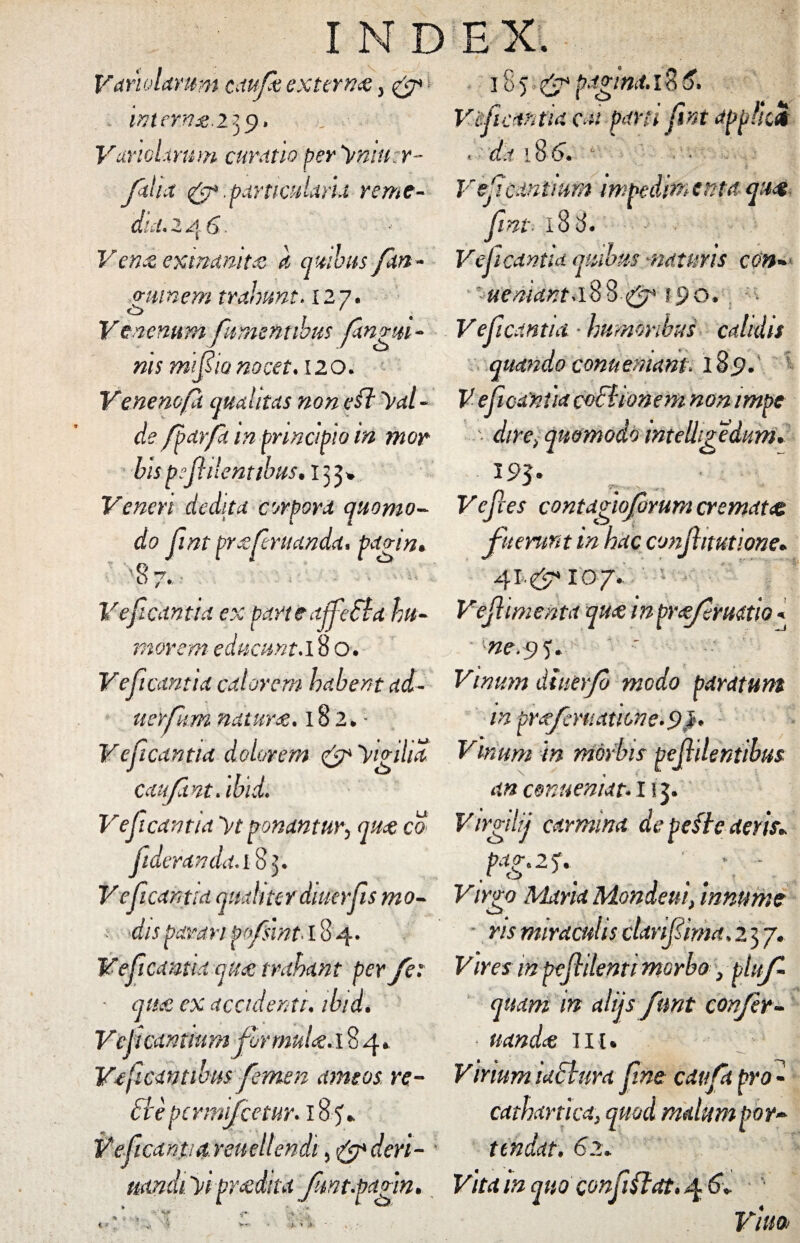 Vamlamm caufk extern# > & ^ intern#.25 9* V urio Urum curatio peranner- filix & .particularia reme¬ dia. -i 4 6 * V en# exinanit# a quibus fxn- minem trahunt. 12 7. Venenum fument ibus fangm- ms rriif io nocet. 120. Venenofx qualitas non eft ^di¬ de fparfa in principio in mor bis psjhlenttbus• 133* Veneri dedita corpora quomo¬ do fnt pr#fntanda, pagin* 8 7. - Veficantid ex parteajfefba hu¬ morem- educunt.18 o. Veficantid calorem habent ad- uerfim natur#. 182*- Veficantid dolorem & yigiha caufint. ibid. Veficantid yt ponant ury qu# co fideranda.iS]. Veficantid qualiter dater fis mo- : dis parari pofsint> 18 4. Veficantid qu# trahant perfe: • qu# ex accidenti, ibidi Veficamium flrmuU.i 84* Vficmtibus femen amtos re- HepcrmifcetUY. 184* Veficantid- reuellendi 5 cleri- lita funt.pc ■ 185^ pagina. 18 5» Veficantid exi pani fnt appfid > d i 18 6. 6 - ■ y Vsfeuntium impedimenta quot Jint i 8 8. Veficantid quibus -naturis con~ ' ueniant-18847* 190, Veficantia humoribus calidis quando conuemam. 189. V efieanua coclionem non impe '■ dire) quomodo mtelhfediim. ^5- Vefces contagioferum cremat# fuerunt in huc conjhtutione. 41.^107... Vejhmentu qua inprafruatio< • ''■ne.$ y. ' Vinum dttierfb modo paratunt in prafmiatione.9}. Vtrium m morbis pejlilentibus an conuenidt. 113. Virgdij carmina de belle deris* \f. Virgo Maria Mondeui, innume ns miraculis clarifiima, 2 37. Vires mpejhlenti morbo} plttf quam in alijs fmt confer- nanda: iit. Virium iuchira Jine cavfa pro * cathartica} quod malum poy~ tendat. 62* Vita in quo confidat. 4 6» ' Vitta