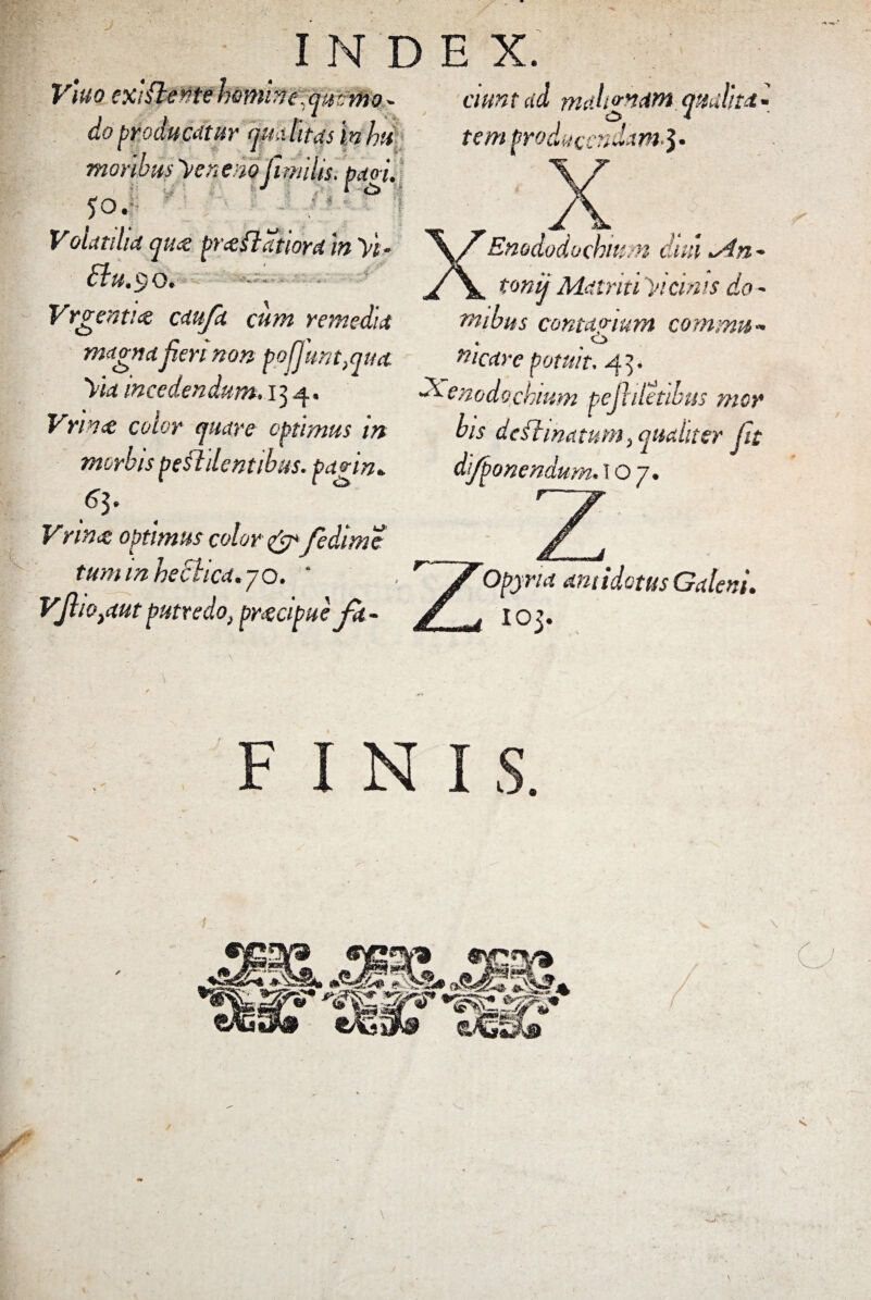 V\uo cxlfteMe homine,ammo - cwnt ad rnali<rn<$M: attulite» i » 4 f do producatur qua litas In hu moribus 'Venena fimiis. patri. 50. ' ‘ ^ Volat dia qua: praftatiora ‘m y't - £lu,$0> Vrgenti<e caufa cum remedia magna jieri non pojjmtMua Via incedendum• 134. Vrince eoior quare optimus in morbis pendentibus, pagin» 63. 1 4 v Vring optimus color & fedime tuminheclica.jo. ' Vjlio tdut putredo, prgeipue tem producendam*! Enododochm n dm >An - tonij Mdtritiyicinis do- tnibus contagium comma* «. , O fticdre potuit, 4^. Xenodochium pejhletibus mor bis de ftmatum, qualiter Jit di/ponendum. 107. Opyria antidotus Galeni. 10 3-