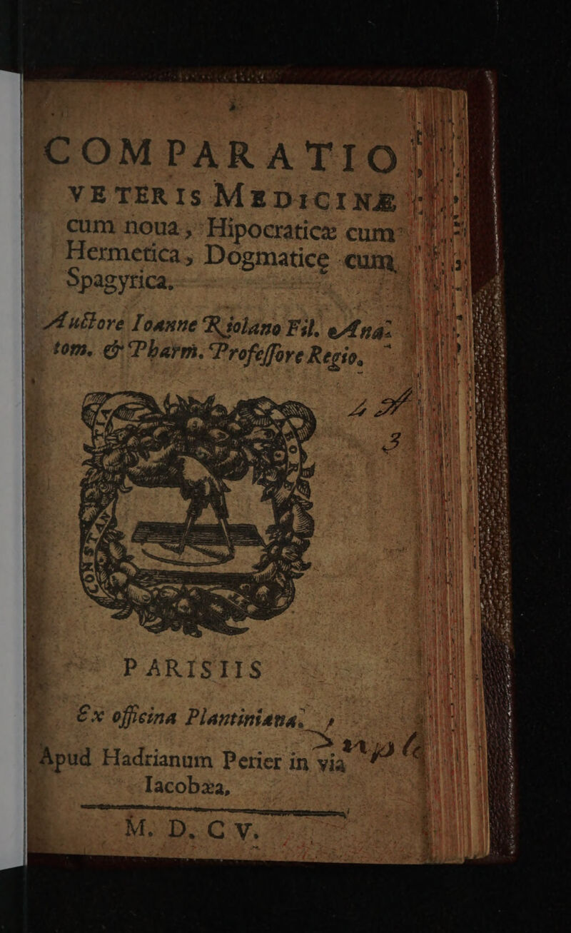 »: VE TÉR IS MEDICINE cum noua; 'Hipocraticx cum: Hermetica , Dogmatice cum, Spagytica, A uttore l'oanne *Riolano Fil, ed ná« tom. € Pharm. Profeffoye Regio, ^ i PARISIIS €x officina Plantinieta, x Iacobza, M. D. C v. r AA eaa ens oe zu