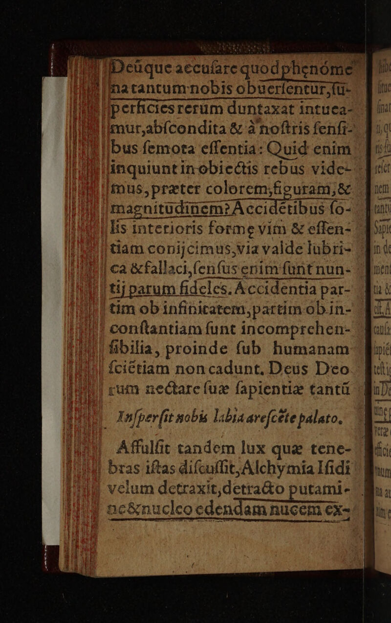 Ili iDeüque aecufarequodphenóme Hà Imatantum nobis obaerentür fu: [| I Iimur,abfcendita &amp; à noftris fenfi-- 150 ibus femota effentia: Quid enim Iilinquiuntinobicctis rebus vide- i fnus,prater colorem;fieuram;&amp; | magnitudinem? Á ccidétibus fo- lis interioris forme vim &amp; effen- tiam copijcimus,via valde lubri- | ca &amp;fallaci,fenfus enim funtnun- | tij parum fideles, Accidentia par- tim ob infipiratem;partim ob.in- conítantiam funt incomprchen- fibilia, proinde fub humanam fcictiam non cadunt. Deus Deo. rum nectare (us fapientia tantü Xnfper[it sobis labiaavefcete palato.