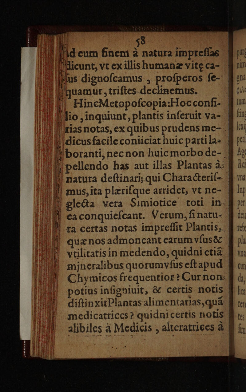 A $9 Mt pus vt ex illis humanz vite ca- E Mus dignofcamus , profperos fe- IUE i uamur , triftes-declinemus. WINE! HincMetopofcopia:Hocconf- Ii ilio , inquiunt, plantis inferuit va- I'M 'rias notas, ex quibus prudens me- - EIdicusfacile coniiciat huic partila- ! ll :boranti, necnon huic morbode- ; IB pellendo has aut illas Plantas à: !I If! natura deftinari; qui Chara&amp;erit- III mus, ita plzrifque arridet, vt ne- WEN plecta. vera Simiotice totl in. | caconquiefcant. Verum, finatu- ta certas notas impreffit Plantis,. qua nos admoneant carum vífus&amp; | vtilitatisin medendo, quidni etià | mjneralibus quorumvfus eft apud Chymicos frequentior? Curnon: potius inigniuit, &amp; certis notis | diftinxitPlantas alimentarias,quá | medicatrices? quidnicertis notis | alibiles à Medicis ; alteratriees à mx m ECL. a e i FEx-—7 E