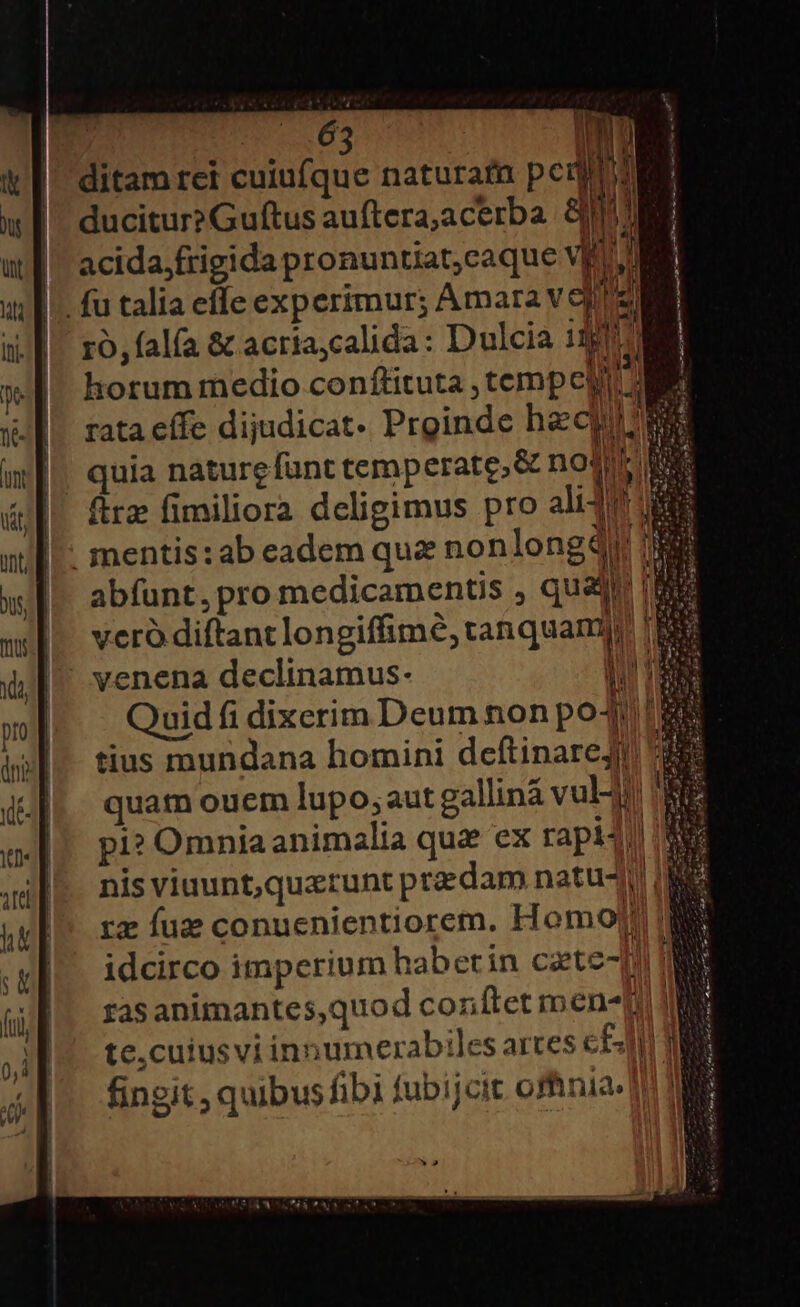 — £x 2c A— £x «Pr. A —T* w— 2 [— * - e. se ma — | ditam rei cuiufque naturafn pc y ducitur? Guftus auftera,acerba. Sul acida;frigida pronuntiat,caque VE; M il || Ti D x^ ! ro, falfa &amp; acríaycalida: Dulcia ii| H horum medio conftituta , tempe | Cg | vcro diftant longiffimé, tanquam Quid fi dixerim Deum non poJ, I tius mundana homini deftinaregj 3 quam ouem lupo; aut galliná vul! pi? Omniaanimalia qua ex rapi4) nis viuunt,querunt praedam natu rz fue conuenientiorem. Homojt s idcirco imperium haberin caete- p NS zasanimantes,quod conftet men- I: te,cuiusvi innumerabiles arces c£ MN fingit , quibus fibi fubijcit ofhnia-] E