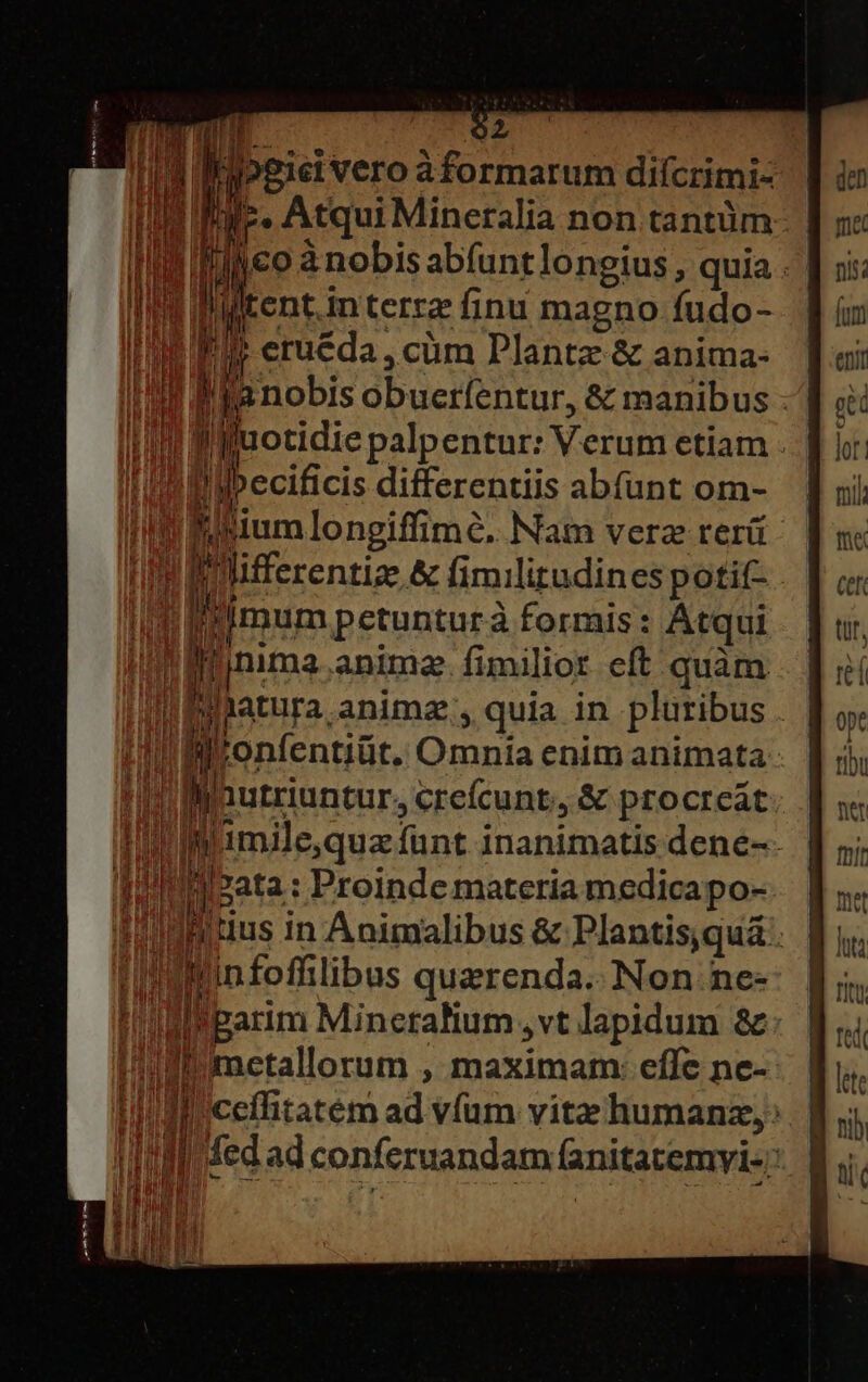 | h p. Atqui Mineralia non tantüm- lul olco à nobis abfuntlongius, quia : | I eruéda, cüm Plantz &amp; anima- I! Mia nobis obuerfentur, &amp; manibus I! ilfuotidie palpentur: Verum etiam - i ipecificis differentiis abfíunt om- in misium longiffime. Nam verz rerá Wibilifferentiz &amp; fimilitudines potit- . Im imum petunturà formis: Atqui Hh J| nima anima. fimilior eft quàm IPilatura animz;, quia in plüribus Ji Di ronfentilit. Omnia enim animata tinlinutriuntur. crefcunt, &amp; procreát tiim imilequz funt inanimatis dene-- ql  zata : Proinde materia medica po- Iinittus In Animalibus &amp; Plantis;quá . IMinfoffilibus querenda..Non.ne- !'Mparim Mincralium ,vt lapidum &amp;: i umetallorum , maximam: effe ne- Ia fed ad conferuandam fanitatemyi- :