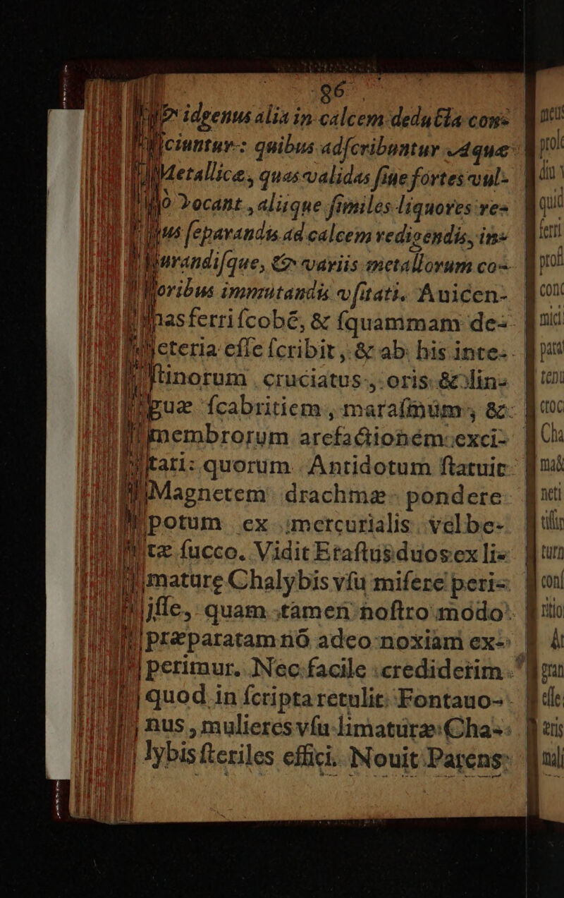 :  uu Pillciuntur-: quibus adfcribuatur que T 1a JM etallice s quascvalidas fine fortes cuul- 1 / n Yocant , alique fimiles liquores re- Fus fepavaudis ad calcens redicendis, in- j Moribus imnritandis v [itati. Auicen- 1 Ihasferri Ícobé, &amp; Íquammam de- : ge d Utinorum Cruciatus-,- oris: &amp;din- Wi membrorum arefadtiobémocxci: Witari: quorum. -Antidotum ftatuit i 3; iMagnetem' drachma - pondere Bpotum ex :mercurialis . velbe- 5 t fucco. Vidit Etaftusduosex li« ii i mature Chalybis vfu mifere peri« jj quod ; in fcripta retulit: Fontauo- E Madero mene WELT OPES prol