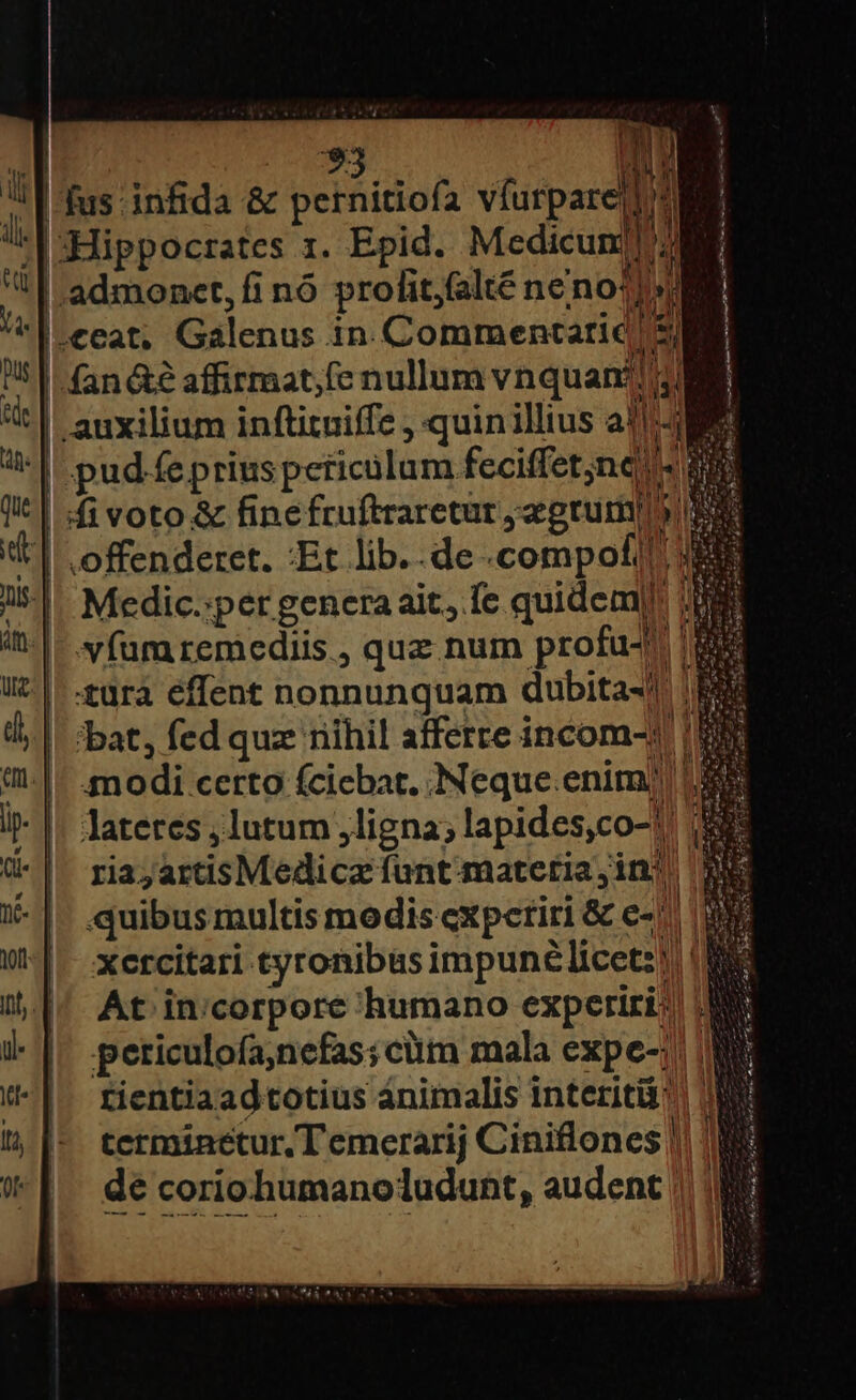 «| ?3 (DN l1 fus: infida &amp; pernitiofa víurpare|] Ml EST 1. Epid. Medicunlll] '|-Hippocrates 1. Epid. Medicunjis i! admonet, fi nó prolit;falté neno1]s fan&amp;é affirmat,fe nullum vnquan?! jl . auxilium inftituiffe , quinillius a1] NE brit RENE c Medic.:per genera ait, fe quidem|!: víumremediis , quz num profu- uürà effent nonnunquam dubita-!| | /bat, fed quz riihil afferre incom-1'| modi certo (ciebat. Neque enim) 13 lateres lutum ligna; lapides,co-! i$ ria; artisMedicz fant-matetia,inj quibus multis modis expetiri &amp; c-|. | xetcitari tyronibus impunélicetz! | 1 At in:corpore humano experiri: periculofa,nefas;cüm mala expe-; rientiaadtotius animalis interit: terminetur, T emerarij Ciniflones || de coriohumanoludunt, audent |