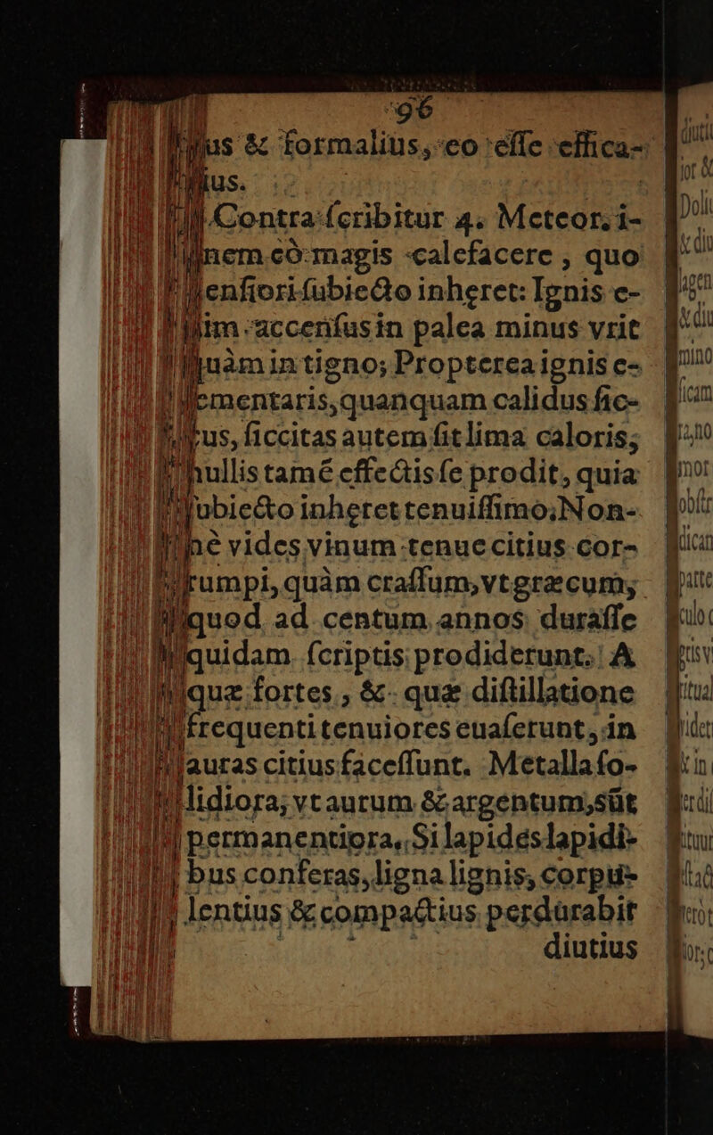 Th: TM i li fius. i 1 Contra: fcribitur 4. Meteor. i- I P iem.có:magis :calefacere , quo I lenfiori fübiedo inheret: Tgnis c- liim accenfus in palea minus vrit !y ljuàmin igno; Propterea ignis c- 1 Ilementaris;quanquam calidus fic- !ulrus, ficcitas autem fit lima caloris; I hullistamé effeáisfe prodit, quia M jobiedto inheret tenuiffimo;Non- i ine vides vinum tenuccitius Cor- rumpi, quàm craffum,vtgra cum; !Bilquod ad. centum annos: duraffe n Iquidam. fcriptis prodiderunt. A ique fortes, &amp;- qu diftillatione difrequenti tenuiores enaferunt, in i Jauras citius faceffunt. Metallafo- TE yi lidiora; v aurum &amp;argentum;süt ! l f peesencndpran Silapidéslapidi- j bus conferas, ligna lignis; corpi | lentius &amp; compa&amp;tius s perdárabit diutius