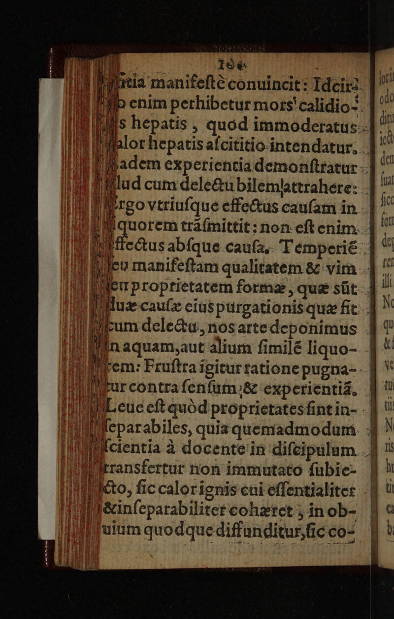 B )9é6 Ud iightia manifefté conuincit: Ideir2. | i1] (a enim perhibetur mors'calidio-. pA hepatis , quód immoderatus-.. | m i mihlor hepatisalcititio-intendatur. in Vil ipadem experientia demonftratur -.] ^^ 1f lillud cum dele&amp;ubilemtattrahere: | I f'rgo vtriufque effe&amp;us caufam in.. | ^^ AP pos trá(mittit: non eft enim..] t m etus abfque caufa, T emperié : i Ii feu manifeftam qualitatem &amp; vira ..| ^ | 1 Euproptietatem forma , quae süt. . n Ii Muze caute cius purgationis qua fic-4 ^ qi Ium dele&amp;u, nos artedeponimus 4 ! uU aquam;aut alium fimilé liquo- .| * ded Irem: Fruftra igiturtatione pugna- | V ll furcontrafenfum.&amp; experientia, | 3E TREE TRE M  I WL euc eft quód proprictatesfintin- - | V I'llfeparabiles, quiz quemadmodum 1 N Iil'fcientia à docente'in difeipulum . J| i: jiiltransfertur non immutato fübie- | !l tito, fic calorignis cui effentialiter j ü lléinfeparabiliter cohaeret; inob- | « ! b «x ! ; ET Bie n EE UN v VERTI j | Hi a uet Aflfuitim quodque diffanditur fic co-