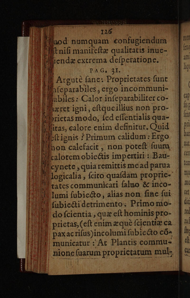 j PAG, 3I. 4 Atguté fane: Proprietates funt [p feparabiles, ergo incommuni- M liabiles: Calor infeparabiliter co- E Bizret igni, eftqueillius non pro- i kn brietas modo: Íed effentialis qua- | l litas, calore enim definitur. Ouid T bítignis * Primum calidum : Ergo | 888 calefacit , non poteft fuum ul calorem obic&amp;tis impertiri : Bau- Icynete ; quiaremittis mead parua |logicalia ; fcito quafdam proprie- II tates communicari faluo &amp; inco- | , !Inmi fubie&amp;o, alias non fine fui | fubici detrimento; Primo nio- III do fcientia , quz eft hominis pro- ia ^ een enim zequé fcientiz ca. n paxacriíus)incolumi fübicéto CÓ^ Ill! municatur :'At Plantis commu- |J, nione (uarum proprietatum muE hi MI ii