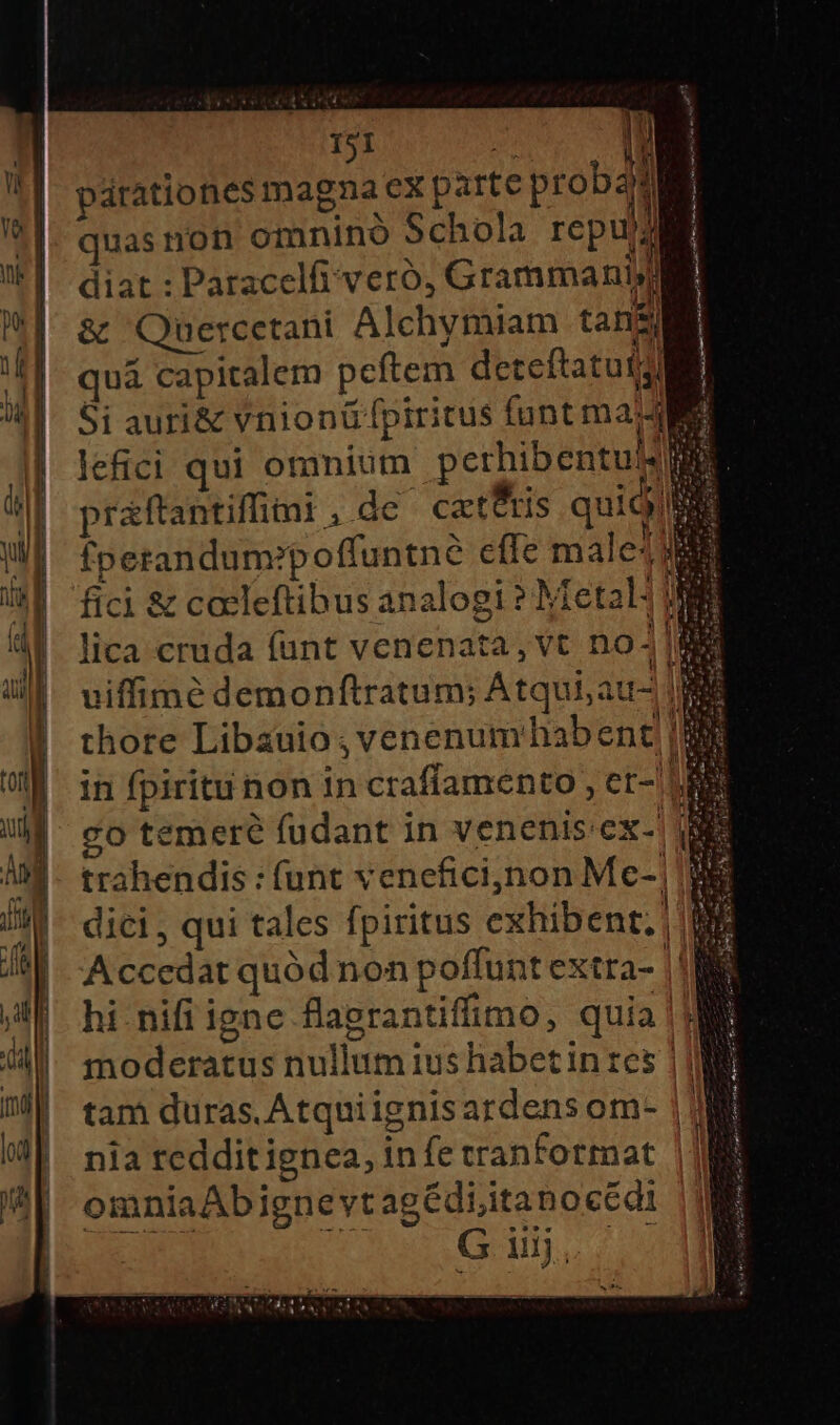 T PRICE D | | párationes magna cx parte probati quas non omnino Schola repums diat : Paracelfi veró, Grammaniy &amp; Quercetani Alchymiam tans) quá capitalem pcftem deteftatut Si auri&amp; vnionü fpiritus funt maj lefici qui omnium perhibentu/: praftantiffimi , de catftis quid fperandum?poffuntne efle male4 fici &amp; cacleftibus analogi ? Metal: lica cruda funt venenata, vt no- uiffimé demonftratum; Atqui; au- thore Libauio , venenumhabent|| in fpiritu non in craffamento , et-' ui co temer? fudant in venenis:ex-' E trahendis : (unt veneficijnon Mce-|| dici , qui tales fpiritus exhibent. | Accedat quód non poffunt extra- |! hi nifi igne flagrantiffimo, quia | ME moderatus nullum ius habet in res | | tam duras. Atquiignisardens om- | nia redditignea, in fe tranformat | omniaAbignevtagédi;itanocédi TN ei Gi. T id is saec m ae icm ri oat m d 2 dissi toic aa e o ur utm tm tu