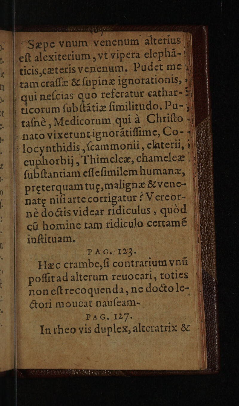 Alexi Sgpe vnum venenum alterius 9 | eft alexiterium., vt vipera elephá- Y 'ticis,czeteris venenum. Pudet me E /tam craffx &amp; fupinz ignorationis, 2 ; qui neícias quo referatur eathar- 5j |! ticorum fubílátiz fimilitudo. Pu- 3M |! tafné , Medicorum. qui à Chrifto 4 . nato vixeruntignorátiffime, Co- 48 ' locynthidis .Ícammoniii , elaterit, »j , cuphotbij , Thimelez, chamelez . (abftantiam effcfimilem humanz, : preterquam tuc,malignz &amp;venc- nate nifiarte corrigatur f V ercor- md p srt ttm ot tt | P? AG. I23- Hec crambe,(i contrarium vnü&amp; poffitad alterum reuocati, toties noneftrecoquenda, nc docto le- &amp;ori moucat naufeam- PAG, I27. In rheo vis duplex, alteratrix &amp;