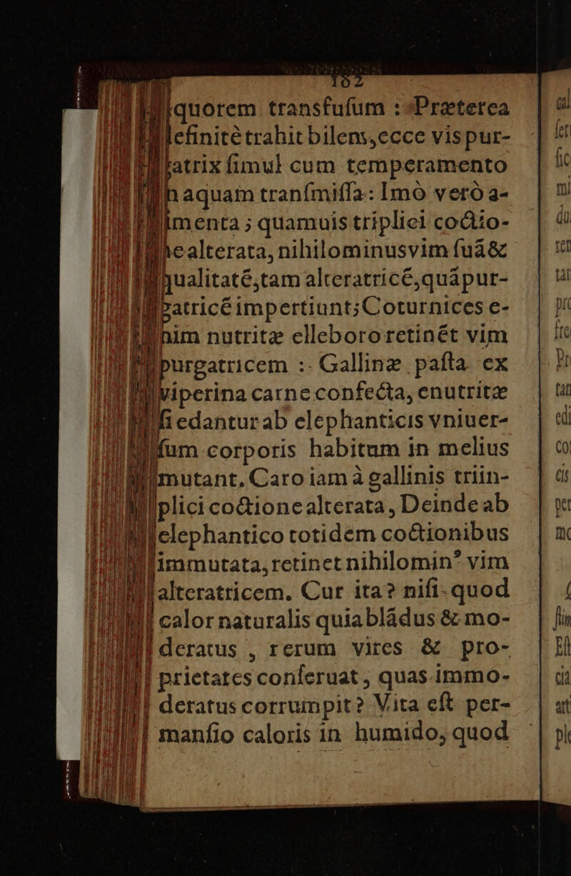 ; liquorem transfufum :»Preterea Wlefinité trahit bilens,ecce vispur- |fatrix fimul cum temperamento Ih aquam tranímiffa: Imó vero a- menta ; quamuis tripliel codio- healterata, nihilominusvim fuá&amp; Iualitaté;tam alteratricé,quápur- patricé impertiunt;Coturnices e- im nutritz cllebororetinét vim urgatricem :- Gallinz. pata. ex iperina carne confecta, enutritze iedanturab elephanticis vniuer- mn um corporis habitum in melius limutant, Caro iam à gallinis triin- di inipiecHh alterata, Deindeab du Ieri totidem co&amp;ionibus Tui Ilimmutata, retinet nihilomin* vim m ' j| altcratricem. Cur ita? nifi-quod || calor naturalis quiabládus &amp; mo- lderatus , rerum vires &amp; pro- | prietatcs conferuat ; quas immo- | deratus corrumpit? Vita eft per- | manfio caloris in humido, quod [— m e E Ur — L J purus