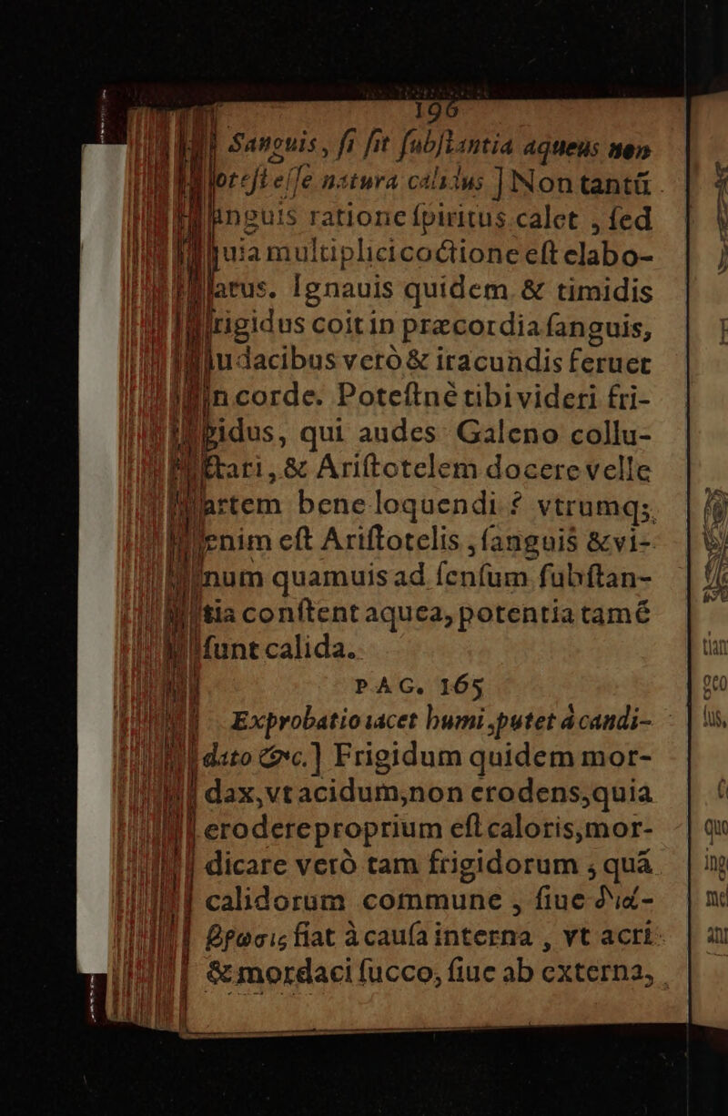 | | n Hor: jer le nstura calslus ]Nontantü . un m finguis Wi. calet , fed m ju: iamultiplicicoctione eft Slalrs- [atus gs quidem. &amp; timidis | IIlitigidus coitin praecordia fanguis, | i udacibus veró &amp; iracundis Certe p jin corde. Poteftné tibivideri fri- IBbidus, qui audes. Galeno collu- 3j rari, &amp; Ariftctelem docere velle iMartem bene loquendi ? vtrumq;, | [enm eft Ariftotelis fanguis &amp;vi- inum quamuis ad (nu uer fubftan- E W l'tia conftent aquea, potentia tamé | M Ifunt calida. ra PAG. 165 | i Exprobatioiacet bumi putet acandi- | j| dto &amp;c.] Frigidum quidem mor- || dax, vtacidum,non crodens,quia J| erodereproprium efl caloris,mor- | dicare veró tam frigidorum ; quá calidorum commune , fiue di- | pacis fiat àcauíai eg yt acri: | &amp; mordaci fucco, fiuc ab cxterna, |