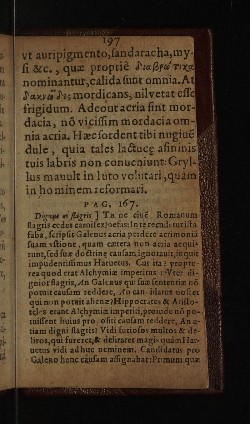 SY X VET | fi &amp;c., que proprie daa Tix nominantur;calida (unt omnia. Ate Jaxya de; mordicans, nilvetat effe frigidum. Adcout acria fint mor- dacia, nó viciffim mordacia om- nia acria. Hzcíordent tibi nugiue I 3 | 1 | | 5L »d AS 2M tuis labris non conueniunt: Gryl- lus mauult in luto voiutari,quára in hominemzrciormart., PAG. 167. Diengé es flagris ] Tn ne ciué Romanum flagris cedes carnifexinefas:In te recudcturifta faba, fctipfit Galenus acria perdere acrimonia fuam vftione, quam cztera non acria acqui- runt,fed fuz do&amp;rine caufam ignorauitinquit impudentiffimus Haructus. Cur ita? propte- rea quod erat Alchymiz imperitus :*Vter. di- gnior flagris, 4n Galenus qui fü (ententiz nó potuitcaufam reddere, n can: idatus nofter qui non potait aliene? Hippocrates &amp; Arifto- teles erant Alchymiz imperiti;proinde nó po-.. tuiffent huius proc ofiti caufam reddere, An e- ;| tiam digni flagris? Vidi furiofos multos &amp; dc- liros,qui fureret,&amp; deliraret magis quámHar- uetus vidi adhuc neminem. Candidatus pro Galeno hanc.caufam affignabat;Primum quc M