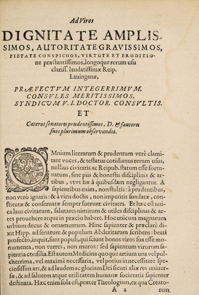 Ad Vir os DIGNITATE AMPLIS- SIMOS, AUTORITATE GRAVISSIMOS, PIETATE CONSPICUOS, VIRTUTE ET ERUDITIO- ne praellantilIimos,longo que rerum ufu clariiT. laudatiffimae Reip. Lauinganae, VR^VECTVM INTEGERRIME M, CONSVLES MERITISSIMO S, STNDICVM F.IDOCTOR. CONSTETIS\ ET Ceterosfinatoresprudent ijfimos, D. &fautores fuosplurimum obfervandas. Mniumliterarum &:prudentum vere clami¬ tant voces, Sc teflatur cotidianus rerum ufus, nullius civitatis ac Reipub. flatum efTe fortu¬ natum, fine piis &honeflis difciplinis Sc ar¬ tibus , vtvt hae a quibufdam negligantur. A lapientibus enim, non (luitis: a prudentibus, non vero ignaris: & a viris dodlis > non imperitis fundatae, con- ftitutaeSc conferuatae femperfuerunt civitates. Ethaecefluni¬ ca laus civitatum, falutares nimirum Sc utiles difciplinas Sc ar¬ tes prouehere atque in praecio habere. Hocunicum magnarum urbium decus Sc ornamentum. Hinc fapienter Sc praeclare di¬ xit Hipp. ad fenatum Sc populum Abderitarum feribens: beati profedlo,inquit,funtpopuli,quifciunt bonos viros fua effe mo¬ numenta, non turres, non muros: fed fapientum virorum la¬ pientia confilia.Efl: autemMedicina quoque artium una vel pul¬ cherrima, vel maxime neceffaria, vel potius in neceilitate Ipe- ctoiiffim ars,6e ad laudem ac gloriam Dei ficuti aliae res uniuer- fae.Sc ad falutem atque utilitatem humanae focietatis fapienter delimata. Haec enimfola efl,praeter Theologiam,ex qua Creato-
