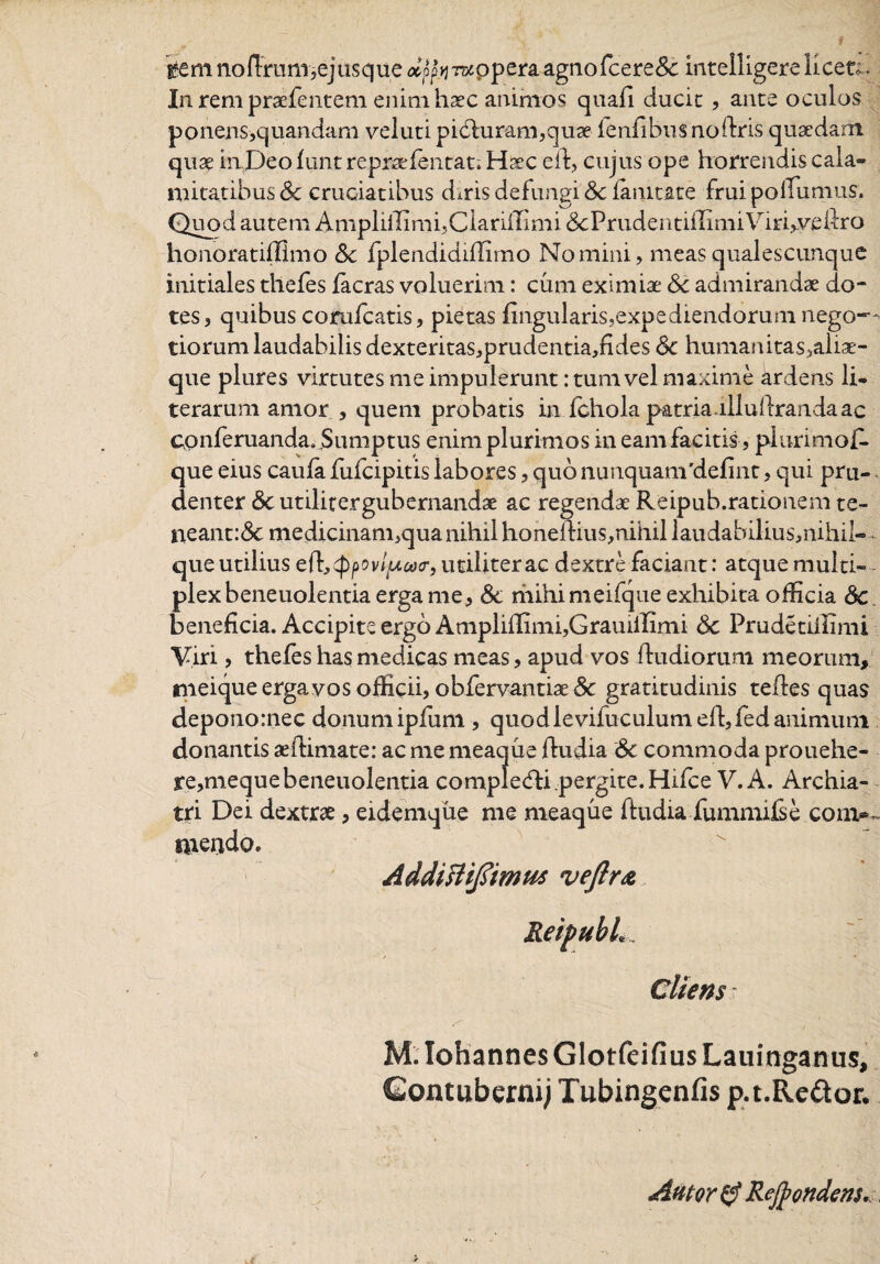 B?em nofFrum,ejusque <*opjTwppera agno fce re & intelligere licet.. In rem praefentem enim haec animos quafi ducic, ance oculos ponens>quandam veluti pidduram,qu3e fenfibusnoidris quaedam qua: inDeofunt repraefentat. Haec efd, cujus ope horrendis cala¬ mitatibus & cruciatibus duris defungi Sc fanitate fruipolTumus. Quod autem Ampliffimi?ClariiIimi & P r u d en 11 ili m i Vi r Ave fdr o honoratiflimo Sc fplendidiffimo Nomini, meas qualescunque initiales thefes facras voluerim: cum eximiae Sc admirandae do¬ tes, quibus corufcatis, pietas lingularis,expediendorum nego¬ tiorum laudabilis dexteritas,prudentia,fldes Sc humanitas,aliae- que plures virtutes me impulerunt: tum vel maxime ardens li- terarum amor , quem probatis in fchola patria, lllufdranda ac conferuanda. Sumptus enim plurimos in eam facitis , plurimof- que eius caula fiifcipitis labores, quo nunquamdefint, qui pru- denter Sc utilitergubernandae ac regendae Reipub.rationem te¬ neant: & medicinam,qua nihil honeftius,nihil laudabilius,nihil- que utilius ed^pov/^ojcr, utiliter ac dextre faciant: atque multi¬ plex beneuolentia erga me, Sc mihi meifque exhibita officia Sc beneficia. Accipite ergo Ampliffimi,GrauiiIimi Sc Prudetiffimi Viri, thefes has medicas meas, apud vos fdudioru.ni meorum, meique erga vos officii» obfervantiae gratitudinis teftes quas deponornec donumipfum, quodlevifuculum eld,fed animum donantis aefdimate: ac me meaque fdudia Sc commoda prouehe- re,mequebeneuolentia completfdi pergite. Hifce V. A. Archia¬ tri Dei dextrae, eidemque me meaque fdudia fummifse corm merido. Addislifitmus veftr& Cliens - M. Iohannes Glotfeifius Lauinganus, Gontubernij Tubingenfis p.t.Re&or.