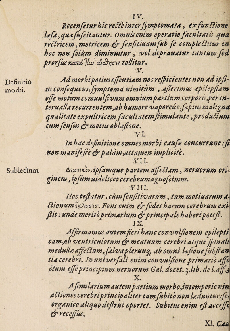 Definitio morbi. Subiedlum IV. Recenfietur hic re cie interfymptornata ? exfiunBione Ufia 9quafiuficitantur. Omnis enim operatio facultatis qua rectricem, motricem d? fienfitiuamfiub /e comple 6Htur in hoc non fiolum diminuitur , vel deprauatur tautumfed prorfusKcmir\lw'dj^o-tv tollitur. •y. Ad morbi potius ejfentiam nos reficientes non ad ipfi» tu confiequensfiymptoma nimirum , aferimus eptlepfiam ejfe motum comuulfivum omnium partium cor pons per m~ terualla recurrentem,ab humore vaporeuefidptm maligna qualitate expultricem facultatemjlimulante 9pr edulium cum fienfius dr motus obUfione. 'VI. In hac definitione omnes morbi caufa concurrunt :fi non manifefie &palam.attamen implicite. yii Amtuov» ipfiamque partem affectam 9 nemorum ori¬ ginem 9 ipfum uideheet cerebrum agnofcimus. •VIII. Hoc teflatur > cum fenfitivarum, tum moti narum a« ctionum v<ri<r. Fons enim &fiedes harum cerebrum exi flit t unde merito primarium & principale haberi petefi. IX. Affirmamus autemfieri hanc convulfionem epilepti cam9oh ventriculorum & meatuum cerebri atque fima It medulla affeFtumffaivapleruncp ab omni Ufionefiuhfitani tia cerebri. In umverfali enim convulfione primario affe\ clum effeprincipium neruorum Gal docet. 3 Jtb. del.aff X. Afimilarium autempartium morbo fintemperie nin aHiones cerebriprincip aliter tamfubitb non ladunturfic organic0 aliquo deflrui oportet. Subitus enim eji acceff{ &receffus. XI. Cau