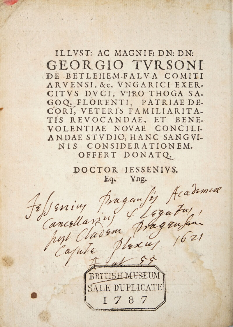 IL LVS T: AC MAG NI F: D N: D N: GEORGIO TVRSONI DE BETLEHEM-F ALV A COMITI ARVENSI,&C, vngarici exer- CITVS DVCI, VIRO THOGA SA- GOQ. FLORENTI. PATRIAE DE¬ COR f, VETERI 5' FAMILIARITA¬ TIS REVOCANDAE, ET BENE¬ VOLENTIAE NOVAE CONCILI¬ ANDAE STVDIO, HANC SANGVI- NiS CONSIDERATIONEM. OFFERT DONATQ. DOCTOR IESSENIVS. Eq« Vng.
