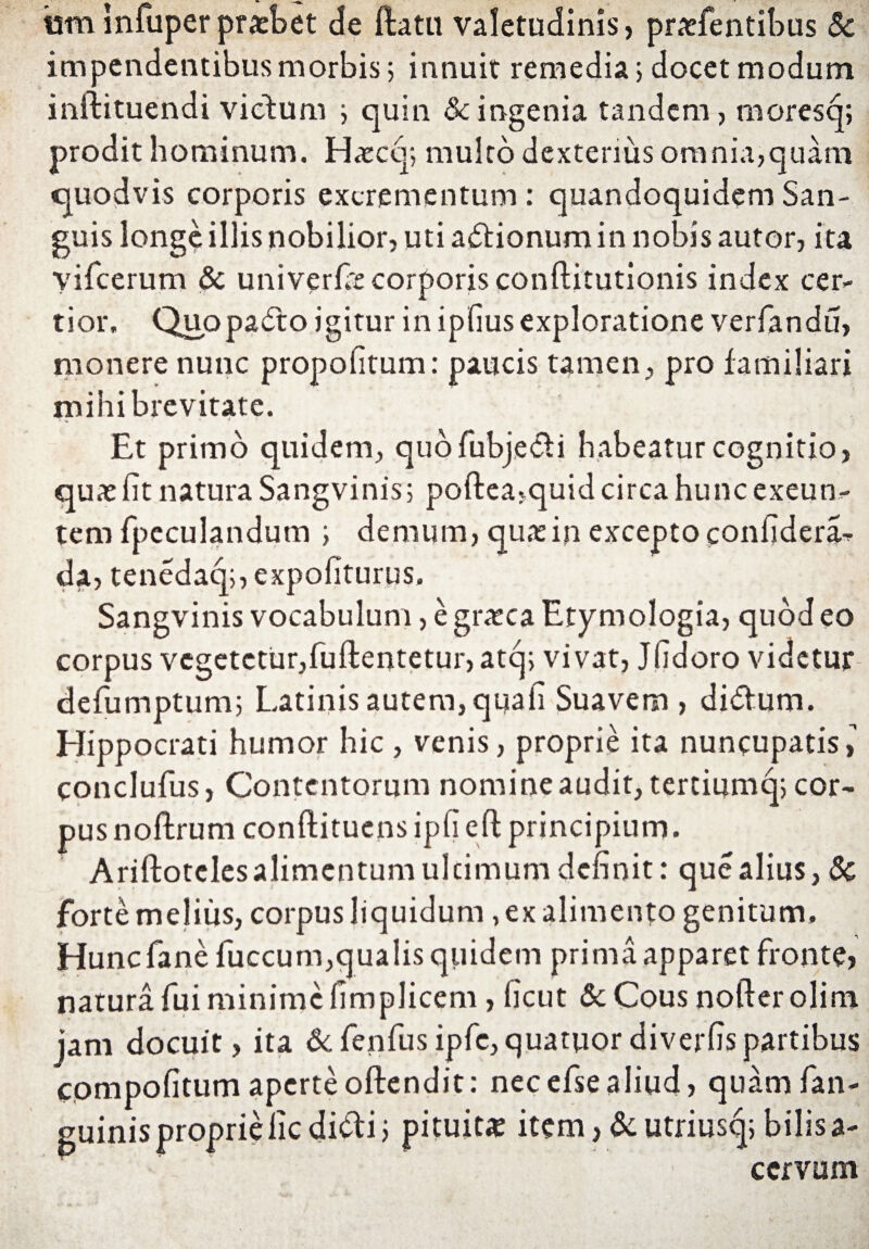 ism Infuper praebet de flatu valetudinis, praefentibus Sc impendentibus morbis; innuit remedia 5 docet modum inilituendi victum j quin & ingenia tandem, moresq; prodit hominum. Haxq; multo dexterius omnia,quam quodvis corporis excrementum: quandoquidem San¬ guis longe illis nobilior, uti adionumin nobis autor, ita yifcerum & univerfic corporis conflitutionis index cer¬ tior, Quopado igitur in ipfius exploratione verfandu, monere nunc propofitum: paucis tamen, pro familiari mihi brevitate. Et primo quidem, quofubjedi habeatur cognitio, quae fit natura Sangvinis; poftea,quid circa hunc exeun¬ tem fpeculandum i demum, quas in excepto confidera- da, tenedaq;, expofiturus. Sangvinis vocabulum, e gratea Etymologia, quod eo corpus vegetetur,fuflentetur, atcj; vivat, Jfidoro videtur defumptum; Latinis autem, qqafi Suavem , didum. Hippocrati humor hic , venis, proprie ita nuncupatis, conclufus, Contentorum nomine audit, tertiumq; cor¬ pus noflrum conftituens ipfi efl principium. Ariftotcles alimentum ultimum definit: que alius, 8c forte melius, corpus liquidum, ex alimento genitum. Hunc fanefuccum,qualis quidem prima apparet fronte, natura fui minime fimplicem, ficut 6c Cous noller olim jam docuit, ita &fenfusipfe,quatuordiverfispartibus compofitum aperte offendit: necefsealiud, quamfan- guinis proprie fic didi; pituitae item, & utriusq; bilis a- ccrvum