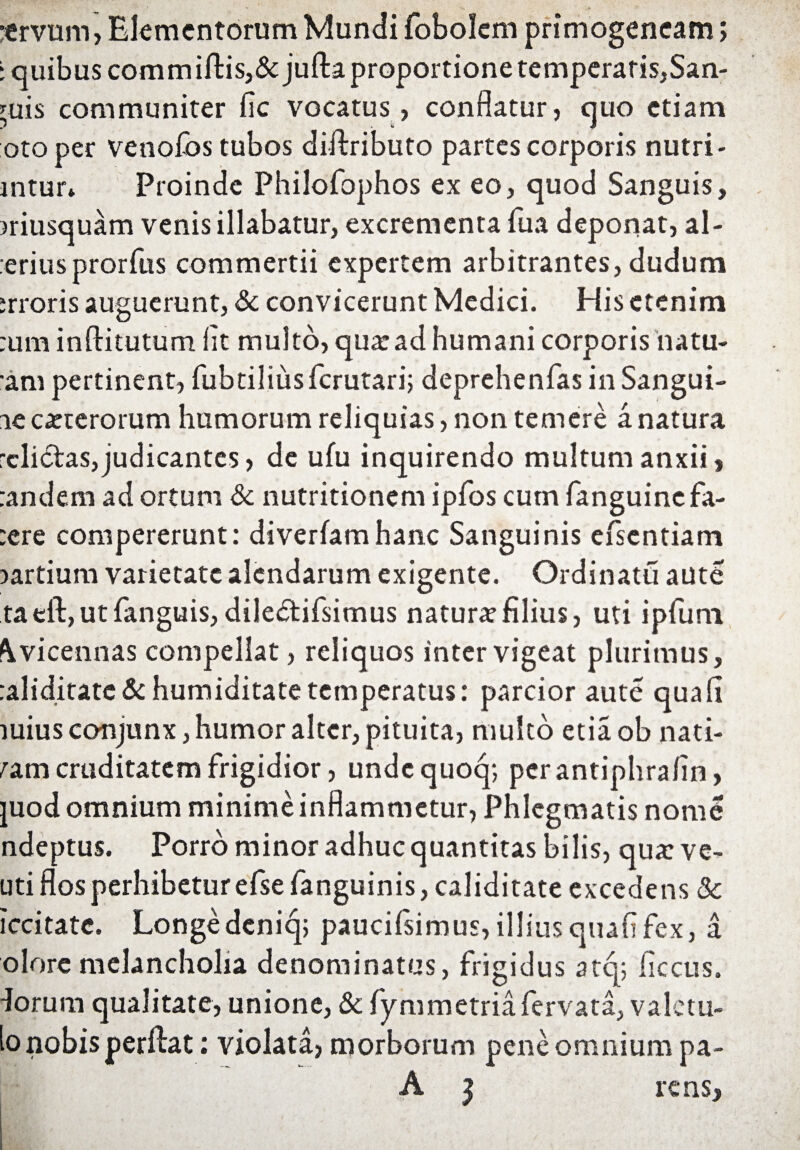 ttrvuni, Elementorum Mundi fobolem primogencam; ‘ quibus commifl:is,&:jufl:a proportione temperaris,San- yuis communiter fic vocatus , conflatur, quo etiam otoper venofbs tubos diilributo partes corporis nutri- mtur* Proinde Philofophos ex eo, quod Sanguis, musquam venis illabatur, excrementa Tua deponat, al¬ terius prorfus commertii expertem arbitrantes, dudum srroris auguerunt, & convicerunt Medici. His etenim :um inftitutum fit multo, qua: ad humani corporis na tu¬ am pertinent, fubtiliiisfcrutari; deprehenfas in Sangui¬ ne exterorum humorum reliquias, non temere a natura relictas, judicantes, de ufu inquirendo multum anxii, randem ad ortum & nutritionem ipfos cum fanguinefa- :ere compererunt: diverfamhanc Sanguinis efsentiam ^artium varietate alendarum exigente. Ordinatu aute ta eft, ut fanguis, diledtifsimus natura filius, uti ipfuni \vicennas compellat, reliquos inter vigeat plurimus, raliditate & humiditate temperatus: parcior aute qua fi mius conjunx, humor alter, pituita, multo etiaob nati¬ vam cruditatem frigidior, undequoq; perantiphrafin, juod omnium minime inflammetur, Phlegmatis nome ndeptus. Porro minor adhuc quantitas bilis, qua: ve- uti flos perhibetur efsefanguinis,caliditate excedens 8c iccitate. Longedeniq; paucilsimus,illiusquafifex, a olore melancholia denominatus, frigidus atq; iiccus. dorum qualitate, unione, & fymmetria fervata, valctu- to nobis perflat: violata, morborum pene omnium pa- A j rens.