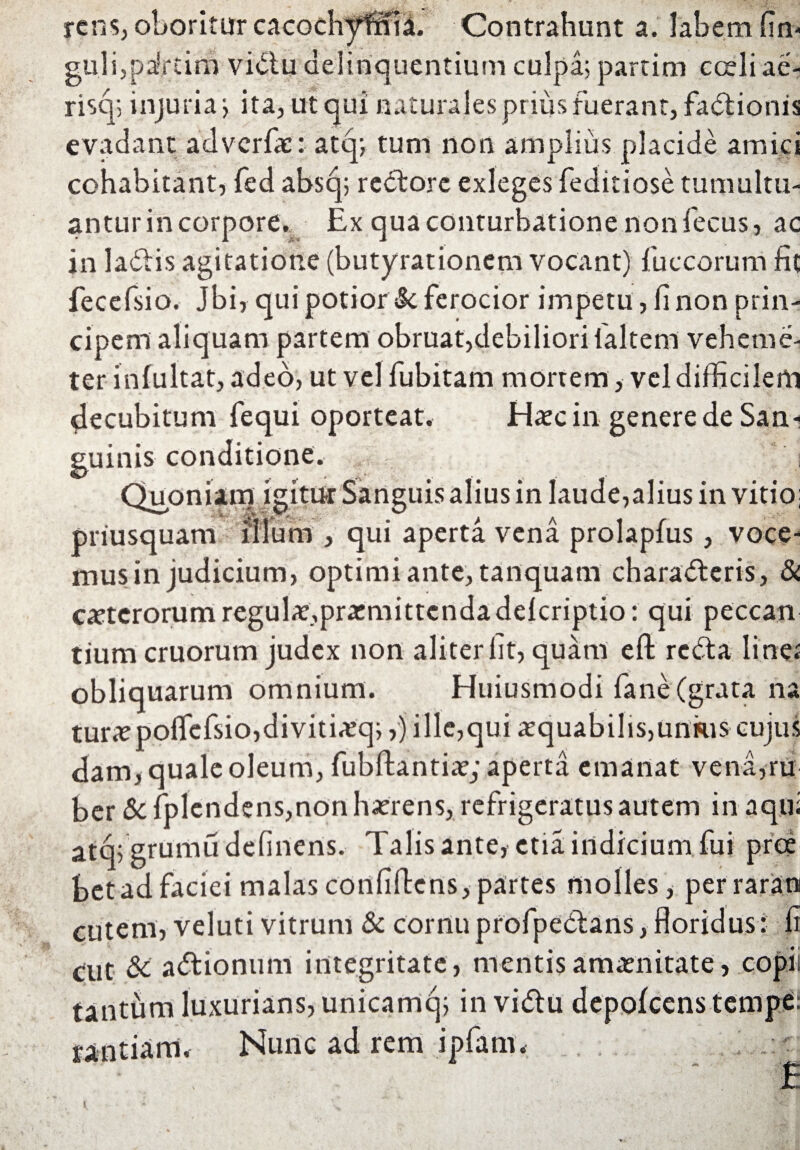 rcns, oboritur cacGchyratl. Contrahunt a. labem fin- gu.li,pafftim vidlu delinquentium culpa; partim coeli ae- risq; injuria; ita, ut qui naturales prius fuerant, fa<5tionis evadant advcrfae: atq; tum non amplius placide amici cohabitant, fed absq; redtorc exleges feditiose tumultu- anturincorpore. Ex qua conturbatione non fecus, ac in la<5Hs agitatione (butyrationem vocant) fuccorum fit fecefsio. Jbi, qui potior $c ferocior impetu , fi non prin¬ cipem aliquam partem obruat,debiliori (altem veheme- ter infultat, adeo, ut vel fubitam mortem, vel difficilem decubitum fequi oporteat. Haec in genere de San¬ guinis conditione. Quoniam igitur Sanguis alius in laude,alius in vitio; priusquam illum , qui aperta vena prolapfus, voce¬ mus in judicium, optimi ante, tanquam charadteris, & catcrorum regulae,praemittendadefcriptio: qui peccan tium cruorum judex non aliter fit, quam eft redla line; obliquarum omnium. Huiusmodi fane (grata na tur<epoffefsio,divitiaeq;,j ille,qui aequabilis,unius cujus dam, quale oleum, fubftantiae; aperta emanat vena,ru ber & fplendens,non haerens, refrigeratus autem in aqui atq; grumu delinens. Talis ante, ctia. indicium fui prce bet ad faciei malas confidens, partes molles, perraram cutem, veluti vitrum & cornu profpe&ans, floridus: fi cut & adtionum integritate, mentisamaenitate, copit tantum luxurians, unicamq; in vidlu depofcens tempe: rantiam. Nunc ad rem ipfam, . ; ~ '