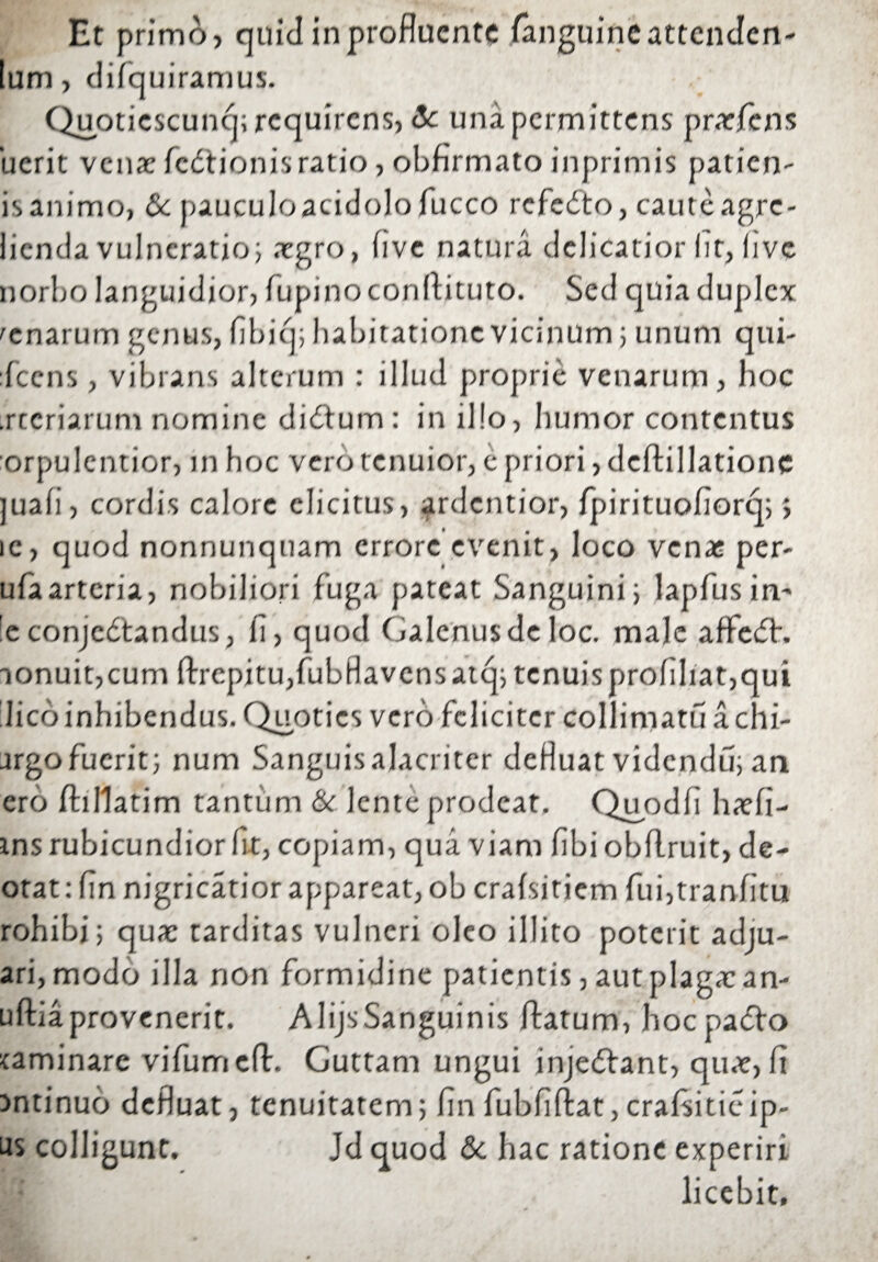 Et primo, quid in profluente fanguinc attenden- Ium, difquiramus. Qupticscunq; requirens, <3c una permittens prarjfens 'ucrit venae fedtionis ratio , obfirmato inprimis patien- isanimo, & pauculoacidolofucco refedto, cauteagre- licnda vulneratio; aegro, flve natura delicatior Iit, live norbo languidior, lupino conftituto. Sed quia duplex 'enarum genus, fibiq; habitatione vicinum ; unum qui- Icens, vibrans alterum : illud proprie venarum, hoc .rccriarum nomine di£tum : in illo, humor contentus orpulentior, in hoc vero tenuior, e priori, deftillationc juafi, cordis calore elicitus, ardentior, fpirituoliorq;; ic, quod nonnunquam errore evenit, loco venas per¬ ula arteria, nobiliori fuga pateat Sanguini; lapfusin- :e conjectandus, fi, quod Galenus de loc. ma]e affeCh aonuit,cum llrepitu,fubHavcnsatq; tcnuisprofiliat,qui lieo inhibendus. Quoties vero feliciter colliniatu a chi- argo fuerit} num Sanguis alacriter defluat videndu; an ero Ihflatim tantum & lente prodeat. Quodfi hacfi- ins rubicundior fit, copiam, qua viam libi obllruit, de- otat: fin nigricatior appareat, ob cralsitiem fui,tranlitu rohibi; qua: tarditas vulneri oleo illito poterit adju- ari,modo illa non formidine patientis, aut plagae an- uftiaprovenerit. AlijsSanguinis flatum, hoc paCto caminare vifumcll. Guttam ungui injeCtant, quae, It mtinuo defluat, tenuitatem; fin fubfiftat,cralsitieip- Jd quod &. hac ratione experiri licebit. us colligunt.