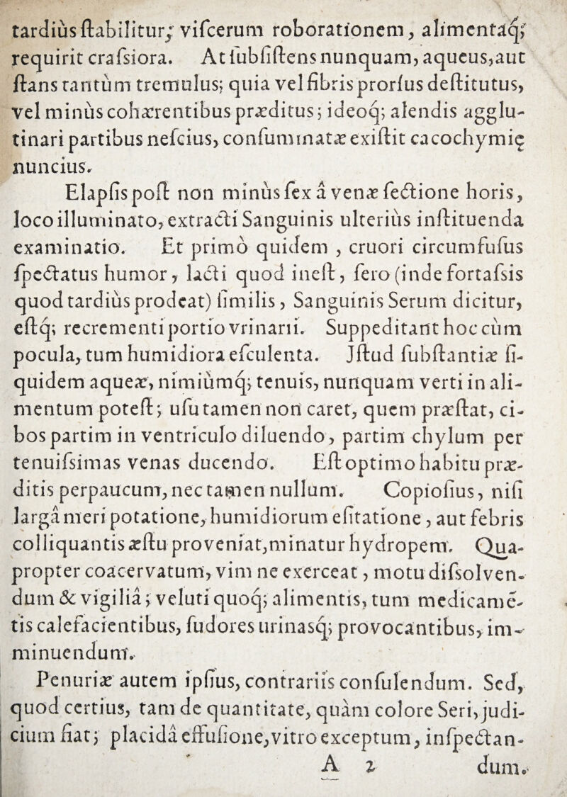 tardiusftabilitur; vifcerum roborationem, alimentaq; requirit crafsiora. At fubfiftens nunquam, aqueus,aut ftans tantum tremulus; quia vel fibris prorlus deftitutus, vel minus cohaerentibus praeditus; ideoq; alendis agglu¬ tinari partibus nefeius, confum matae exiftit cacochymie nuncius. Elapfispoft non minus fex a venae fedtione horis, loco illuminato, extracti Sanguinis ulterius inftituenda examinatio. Et primo quidem , cruori circumfufus fpc&atus humor, ladi quod inelt, fero (inde fortafsis quod tardius prodeat) iimilis, Sanguinis Serum dicitur, eftq; recrementi portio vrinani. Suppeditant hoc cum pocula, tum humidiora efculenta. Jftud fubftantiae li- quidem aqueae, nimiumq; tenuis, nunquam verti in ali¬ mentum poteft; ufutamennort caret, quem prodat, ci¬ bos partim in ventriculo diluendo , partim chylum per tenuifsimas venas ducendo. Eft optimo habitu prae¬ ditis perpaucum, nec tamen nullum. Copiolius, nili larga meri potatione, humidiorum effatione, aut febris coliiquantissftu proveniat,minatur hydropem. Qua¬ propter coacervatum, vim ne exerceat, motu difsolven- dum & vigilia> veluti quoq; alimentis, tum medicame- tis calefacientibus, fudores urinasq; provocantibus, im¬ minuendum. Penuriae autem ipfius, contrariis confulendum. Sed, quod certius, tam de quantitate, quam colore Seri, judi¬ cium Hat 5 placida eftufione, vitro exceptum, infpedtan-