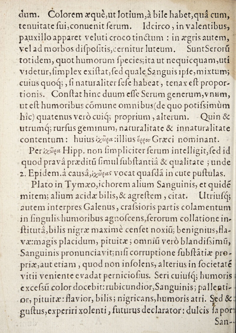 t cium. Colorem atque,ut lotium,a bile habet,qua cum, tenuitate fui,conuenit ferum. Idcirco, invalentibus, pauxillo apparet veluti croco tindum : in atgris autem, vel ad morbos difpoiitis,cernitur luteum. SuntSeroru totidem, quot humorum fpecies;ita ut nequicquam,uti videtur,limplex cxiftat,fed quale Sanguis lpie,mixtum; cuius quoq;,h naturaliterfefe habeat, tenax ejft propor¬ tionis. Conflat hinc duum e fle Serum generum,vnum, ut efl humoribus cornu ne omnibus(de quo potifsimum hic) quatenus veto cuiq; proprium , alterum. Quin 8c utrumq; rurfus geminum, naturalitate & innaturalitate contentum: huiusIliuso^oi-Gratci nominant. Per&£*« Hipp. non (impliciter ferum intelli'git,fed id quod pravapraeditu flrnulfubftantia & qualitate ; unde 2. Epidem.a causa,vocat quafda in cute pullulas. Plato in Tymato,ichorern alium Sanguinis, etquide mitem; alium addat bilis,8c agreflem , citat. Utriufq; autem interpres Galenus, crafsioris partis colamentum in fingulis humoribus agnofcens,ferorum collatione in- llituta,bilis nigrat maxime cenfet noxiu; benignius,fia- vatrmagisplacidum, pituita:; omnia veroblandifsimu, Sanguinis pronunciavit;nifi corruptione fub/Hti«e pro¬ priat,aut etiam , quod non infolens, alterius in focietate vitii veniente e vadat perniciofius. Seri cuiufq; humoris ; excefsu color docebit: rubicundior,Sanguinis; paIleeti- or, pituitae:flavior, bilis; nigricans,humoris atri. Sed $c guftus,experiri solenti, futurus declarator: dulcis fi por San