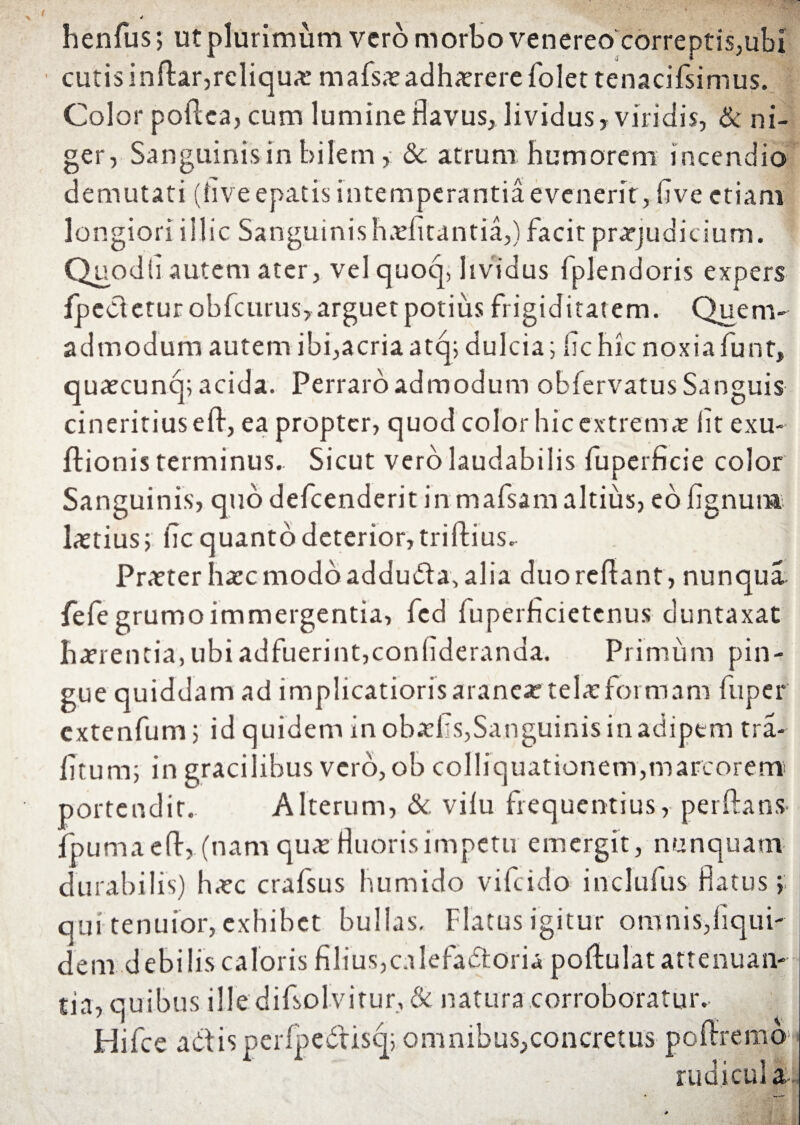 henfus, ut plurimum vero morbo venereo correptis,ubi cutis inflar, reliqua mafsaeadhaererefolettenacifsimus. Color poflea, cum lumine flavus, lividus, viridis, & ni¬ ger, Sanguinis in bilem, & atrum humorem i ncendio demutati (live epatis intemperantia evenerit, flve etiam longiori illic Sanguinishaefitantia,) facit praejudicium. Quo dii autem ater, vel quoq, lividus fplendoris expers fpedetur obfcurus, arguet potius frigiditatem. Quem¬ admodum autem ibi,acriaatq; dulcia; fle hic noxiafunt, quaecunq; acida. Perraro admodum obfervatus Sanguis cineritiusefl, ea propter, quod color hic extrema iit exu- ftionis terminus. Sicut vero laudabilis fuperficie color Sanguinis, quo defeenderit in mafsam altius, eo lignum laetius; fle quanto deterior, triftius. Praeter haec modo adduda, alia duo reflant, nunqua fefe grumo immergentia, fcd fuperficietcnus duntaxat bafrentia, ubi adfuerint,confideranda. Primum pin¬ gue quiddam ad implicatioris aranea telae formam fuper extenfum; id quidem in obaefls,Sanguinis in adipem tra- litum; in gracilibus vero, ob colliquationem,marcorem portendit.. Alterum, & vilu frequentius, perflans fpumaefl, (nam quae fluoris impetu emergit, nunquam durabilis) haec crafsus bumido vifeido inclufus flatus;; qui tenuior, exhibet bullas. Flatus igitur omnis,liqui- dem debilis caloris filius,calefactoria poflulat attenuan¬ tia, quibus iHe difsolvitur, & natura corroboratur, tlifce actis perIpedisq; omnibus,concretus poflremo radicula