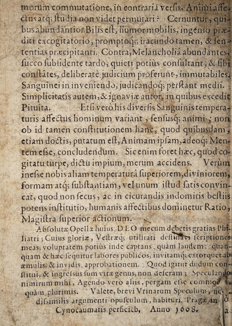 1SV. > • w .1 a- 1 & i % morum commutatione, ih.contrarii tfusatcp itudia non.videt permutari ? Cernuntur, qui- busabundantiorBilisclt, liunvor mobilis,ingenio pro¬ diti excogitatorio, promptoq;; iracundo tamen, tentias praecipitanti. Contra,Melancholiaaburr fli cco fubiidente tardo, quieti potius eonfultant, &c fibi conftates, deliberate judicium proferunt , immutabiles* Sanguinei in inveniendo,judicandoq; perflant medii. - Simplicitatis autem,& ignaviae autor, in quibus excediC Pituita. Etfi vero his diverfis Sanguinis tempera¬ turis affedtus hominum variant, fenfusq; animi j noa ob id tamen confhtutionem hanc, quod quibusdam, etiam docftis, putatum cft, Animamipfam,adeoq; Men¬ tem efse, concludendum. Sic enim foret haec, quod coa¬ gitatu turpe, di&u impium, merum accidens. Verum inefsenobisaliam temperatura fuperiorem,diviniorem, formam atq; fubftantiam, vel unum illud fatis convin- cat, quod non fecus, ac in cicurandis indomitis befliis potens injlitutio, humanis affectibusdominetur Ratio, Magiftra fuperior actionum. AbfolutxOpellx huius, DEO mecum debetis gratias Pht.. Jiatri; Cuius glorix , Veftrxq; utilitati ddurfllYt Icriptiones;; meas, voluptatem potius inde captans, quam laudem: quan- quam 6c hxc fcquituc labores publicos, invitamq; extorquet ab» amiuiis, & invidis, approbationem. Quod igitur dudum con ftitui, & ingrclsus (um vitx genus, non deleram ; Spcculan nimirum mihi, Agendo vero aliis, pergam efse co.mm quam plurimis. Valete, brevi Vrinarutn Speculum, ncQ diDimilis argumenti opufculum , habituri. Pr^gx/in Cynocaunutis pcrficieb, Anno }bo8. i-»-- «■ o