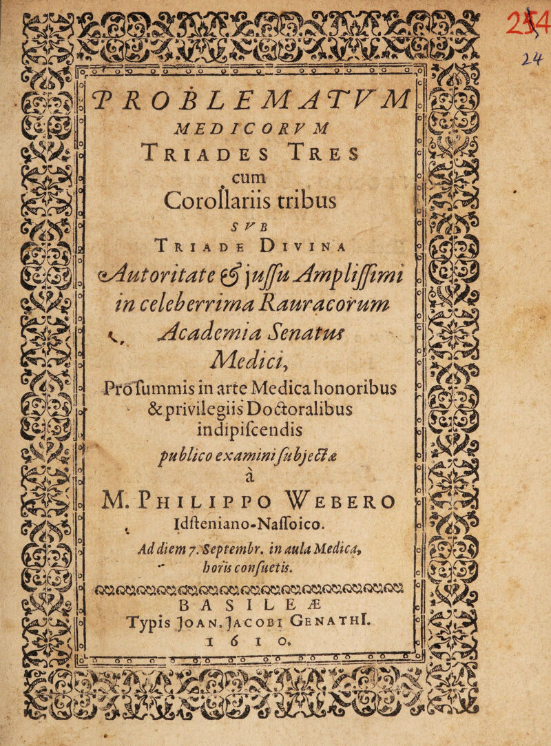 m. 0 ?* T R OBLEMATFM MED IC O RV M Triades Tres , cum Corollariis tribus '0 : v ’ Triade Divina oAutoritate $§ j ujfu Amp lijfimi in celeberrima Rauracorum k, Academia Senatm Medici, Pro fummis in arte Medica honoribus & privilegiis Doftoralibus indipifcendis publico examimfub]e&& a M. Philippo Webero , Idfteniano-Naffoico. • • ■ Ad diem y. Septembr. in aula Medica, boris confuetis. B A S I L E JE Typis JoAN.jACOBi GenathI. i 6 io* lk