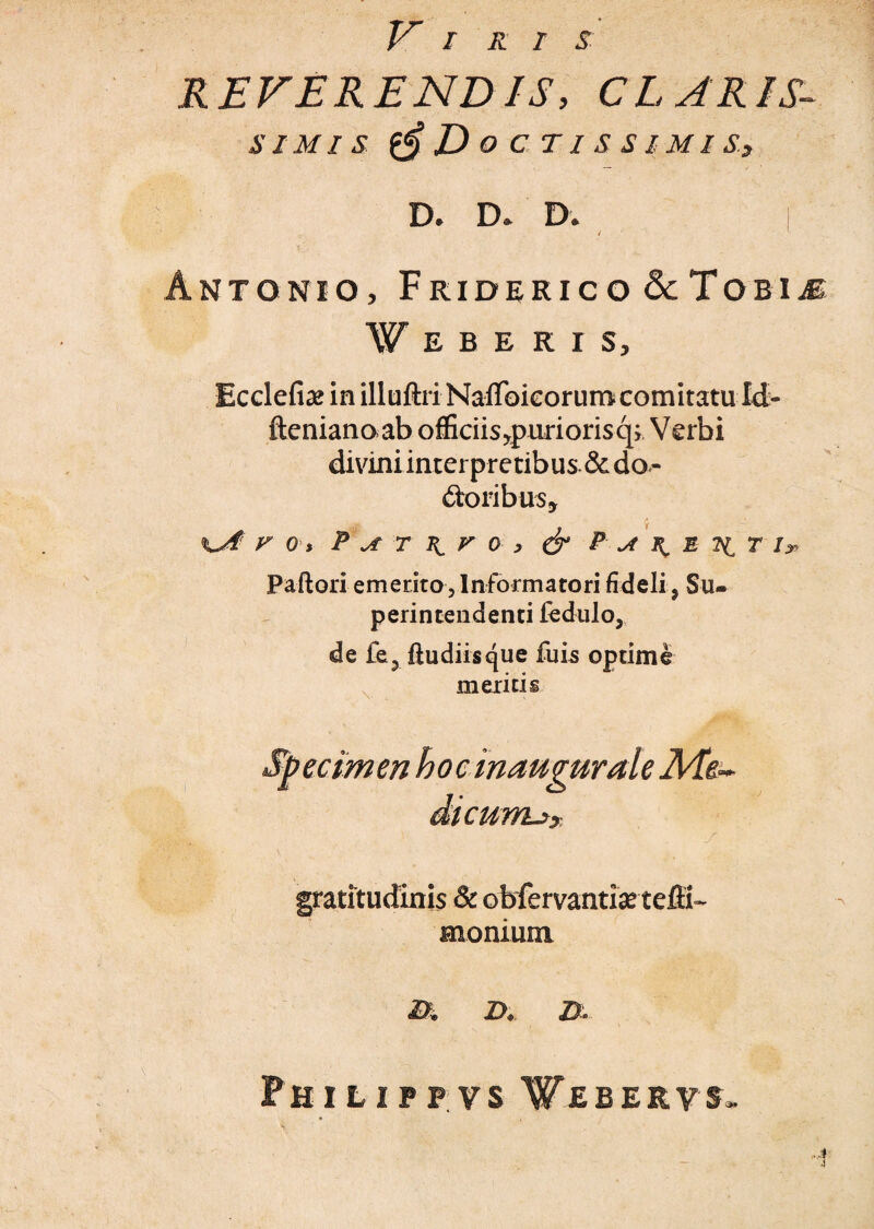 Viris REVERENDIS, CLARIS- SIMI S 6D O C TI S S IMI S, D. D* D. I Antonio, Friderico <3cTobijE W E B E R I S, Ecclefiae in illuftri Naflbieorum comitatu Ict- fteniano ab officiisypuriorisq; Verbi divini interpretibus & do¬ loribus* F 0 > P A T \ V 0 , & P A R, E 7^ T I» Paftori emerito , Informatori fideli, Su¬ perintendenti fedulo, de fe3 ftudiisque fuis optime meritis eclm en hoc in augurale Rfe~ dicunux J gratitudinis & obfervantias tefii- snonium B. D. B- Philip?vsVebervs