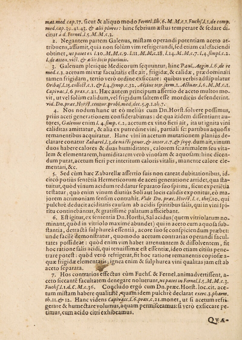 mat.med.cap.ij. (Icut & aliquo modo Ternd-Aib.6.M,M.c.i.Vuchf.l.\.de cowp. med.cap.39.4i.43. & aliiplmes: hinc febrium asftus temperare & fedare di¬ citur a, d. Fernei .l.j.M. M.cy. 2. Negantem partem Galenus, miftam operandi potentiam aceto at- tribuens,adumit,quia non folum vim refrigerandi,fed etiam calefaciendi obtinet, ut patet ex l.io.MtM.c.9. l.n.M.A&c.iS. l.iq.M.M.c.j. l.^.jimpl.c.z. l.de atten.viSl. & adis locis plurimis. 3. Galenum plerique Medicorum fequuntur$ hincV<mLAeg\n.l.6,de re med.c.3. acetum mixtae facultatis ede ait, frigidae,& calidae, praedominari tamen frigidam, tertio vero ordine exficcare: -quibus verbis adftipulatur Oribaf.l.ij.collecl.c.i.&l.^.fynop.c.li. vietius tefr.ferm.i. ASluar. 1.6.M.M.c.i. Caphac.l.C.prax.c.21. Haec autem principum adertio de aceto multos mo¬ vit, ut vel folum calidum,vel frigidum faltem ede mordicus defenderint. yid. Dn.prtec .HorfJ .centur .probl.med ,dec .7. 4. Nos nodum hunc ut eo melius cum Dn.Horft.folvere poffimus, prius aceti generationem confiderabimus : de qua itidem didentium au- tores, Galenus enim l. 4.ftmp, c.2, acetum ex vino fieri ait, ita ut ignita vini caliditas amittatur, & alia ex putredine vini, partiali fc: partibus aquofis remanentibus acquiratur. Hanc vini in acetum mutationem planiusde- clarare conatur Zabaret.l.^.de mi fii gener.& mer.c.7.e^/e^7. dum ait,vinum duos habere calores duas humiditates, calorem fcanimalem leu vita¬ lem & dementarem,humiditatem vero vinofam & aquofamrhinc dicen¬ dum putat,acetum fieri per interitum caloris vitalis, manente calore de¬ mentari, &c. 5. Sed cum haec Zabarellae adertio fuis non careat dubitationibus, id¬ circo potius fentetia Hermeticorum de aceti generatione arridet,qua fta~ tuitur,quod vinum acidum reddatur feparato fuofpiritu, ficutexperietia teftatur; quo enim vinum diutius Soli aut locis calidis exponitur,eo ma¬ jorem acrimoniam fenfim contrahit. Fide Dn.prtec.Horfi.l.c. thef.xo. qui pulchre deducitaciditatis caufam ab acidis fpiritibuslalis,quiin yiniipi- ritu continebantur,Scgratillime palatum afficiebant. 6. Eft igitur,ex lententia Dn.Horftii,Salacidus(quem vitriolatum no- minant,quod in vitriolo maxime abundet) qui in aceto cumaquofafub- ifantia, detrafta fulphureaedentia, acore fuofeconfpiciendumpraebet: unde facile demonftratur, quomodo acetum contrarias operandi facul¬ tates podideat: quod enim vim habet attenuantem & didolventem, fit hoc ratione falis acidi,qui tenuilfimae eft e dentiae, i deo etiam citius pene¬ trare poteft : quod vero refrigerat,fit hoc ratione remanentis copiofe a- quae frigidae elementaris 5 ignea enim St fulphurea vini qualitas jam ed ab aceto feparata. :^jr 7. Hos contrarios effe&us cum Fuchf. St Fernei.animadvertiffent, a- ceto ficcante facultatem denegare nolutmmytt patetmFcrnel.lj.M.M.c.3. Vnchfl.i.d.C.M.c.16„ Concludo ergo cumDn.praec.Horft. loc.cit. ace¬ tum miftam habere qualitate ,*quatn idem pulchre declarat exerc^.pharm. th.n.&n. Hanc videns Capivacc.l.6.prax.c.21.monet, ut fi acetum refri¬ gerare St humectare volumus,aquam permifeeamus; fi yer b exficcare pe- dmusjcain acido citri exhibeamus. QVit-