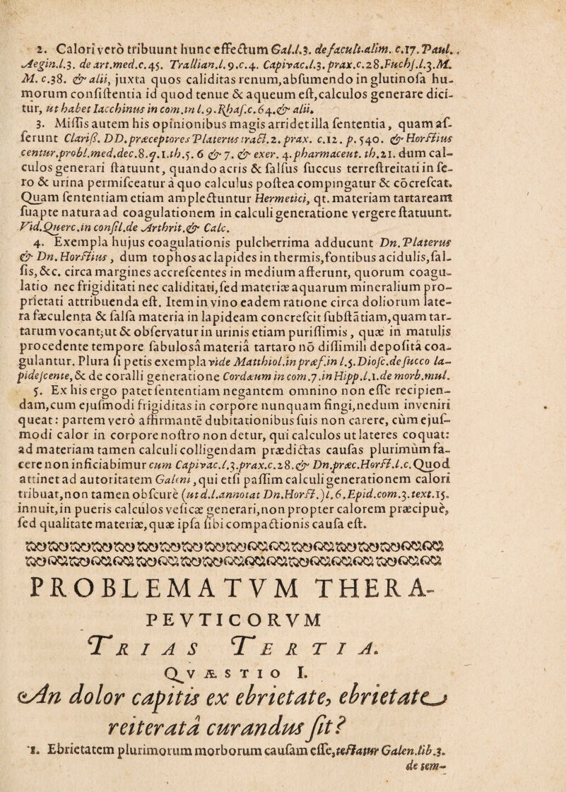 2. Calori vero tribuunt hunc effeftum GaU.3. defacult.attm. £.17. Paul ^iegin.l.3. de art.med.c.4.5. Trallian.l.*).c.^. CapiracJ.s.prax.c.zS.FucbJ.l.^.M* M.c.38. & alii, juxta quos caliditas renum,abfumendo in glutinofa hu¬ morum confidentia id quod tenue <5c aqueum eft,calculos generare dici¬ tur, ut habet lacchinus in com.in l.g.Pfaf.c. alii» 3. Mifiis autem his opinionibus magis arri det illa fententia, qtiamaf- lerunt Clarif. DD.pneceptoresTlaterustrabi.2,prax. c.iz.p. 540. &Hoirfiius centitr.probl.med.dec.8.q.l.th.). 6 &J.& exer. q.pharmaceut. th.21. dum cal¬ culos generari ftatuunt, quando acris Sc falfus fuccus terreftreitati in fe¬ ro & urina permifceatur a quo calculus poftea compingatur & cocrefcat. Quam fententiam etiam ampleduntur Hermetici, qt. materiam tartareant fuapte natura ad coagulationem in calculi generatione vergere ftatuunt. Vid.Qnerc Jn conjil.de *4rthrit.<& Cale. 4. Exempla hujus coagulationis pulcherrima adducunt Dn.Vlaterm & Dn. Horflim, dum tophos aclapides in thermis,fontibus acidulis,fal- fis,&c. circa margines accrefcentes in medium afferunt, quorum coagu¬ latio nec frigiditati nec caliditati,fed materiae aquarum mineralium pro¬ prietati attribuenda eft. Item in vino eadem ratione circa doliorum late¬ ra faeculenta & falfa materia in lapideam concrefcit fubftatiam,quam tar- tarumvocant;Ut&:obfervaturinurinisetiampuriffimis, quae in matulis procedente tempore fabulosa materia tartaro no diffimili depolita coa¬ gulantur. Plura fi petis exempla ride Matthiol.inprcef.in /.5.Diofc.defucco la- pidejeente,5c de coralii generatione Cordeenm in com.7 dnHipp.l.i.de morb.mul. Ex his ergo patetfententiam negantem omnino nonefle recipien- dam,cum ejufmodi frigiditas in corpore nunquam fingi,nedum inveniri queat: partem vero affirmante dubitationibus fuis non carere, cumejul- modi calor in corpore noftro non detur, qui calculos utlateres coquat: ad materiam tamen calculi colligendam praedidas caufas plurimum fa¬ cere non inficiabimur cum Capirac.1 .^.prax.c.z%Dn.prxc.Horfi.l.c.Qupd attinet ad autoritatem Galeni ,qui etfi paffim calculi generationem calori tribuat,non tamen obfcure {ut dd.annotat Dn.Horfl.)L.6.Epid.com.7,.text.i^ innuit,in pueris calculos veliese generari,non propter calorem praecipue* fed qualitate materiae,quae ipfa fibicompadioniscaufa eft. PROBLEMA TVM THERA- PEVTICORVM Tr i a s Tertia. Q^V AL S T I O I. ctAn dolor capitis ex ebrietate> ebrietate. reiterat a curandus fit? 1. Ebrietatem plurimorum morborum caufam cfic,?e/3tam Galen.tib.3. de tm-