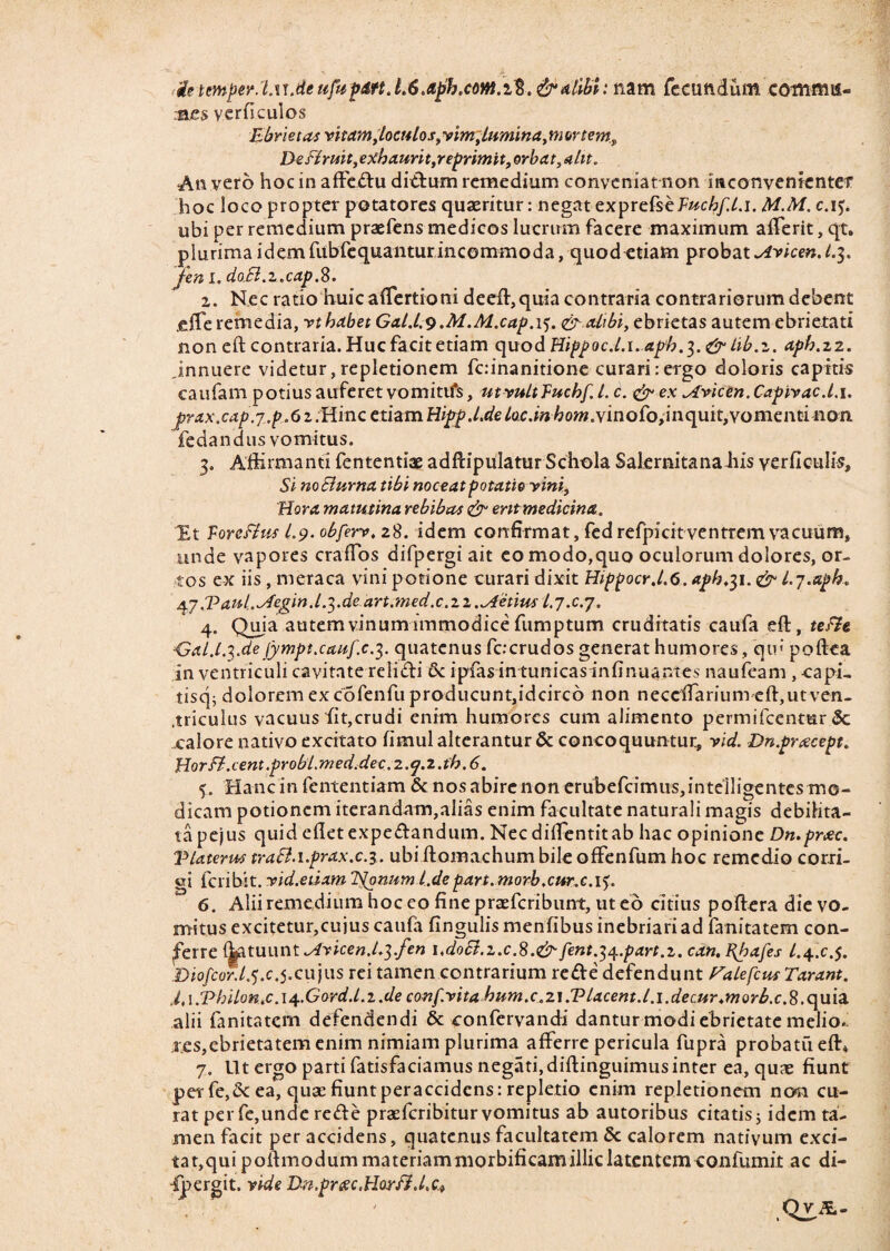 ietcmperXu.de ufupdtt. alibi: nam fecundum commu¬ nes y er fi culos Ebriet as vitam Joculos, vim,lumina, m unem. De Firuit,exhaurit,reprimit, orbat, alit. An vero hoc in affedu didum remedium conveniat non inconvenienter hoc loco propter potatores quaeritur: negat exprefsef^c6/Xi. M.M. c.i$. ubi per remedium praefens medicos lucrum facere maximum affierit, qt. plurima idem fubfequanturincommoda, quod etiam probat Avicen.1.3. jen 1. doB.z.cap.%. 1. Nec ratio huic affertioni deeft,quia contraria contrariorum debent .elTe remedia, vt habet Gal.l.v.M.M.cap.i5. & alibi, ebrietas autem ebrietati noneft contraria.Hucfacitetiam quodHippoc.l. 1.apb.3.&lib.z. aph.22. innuere videtur, repletionem fcinanitione curari: ergo doloris capitis caufam potius auferet vomitifs, utvultTuchf 1. c. & ex ^fvicen.Capivac.l. 1. jprax.cap.j.p.6 i.Hinc etiam Hiprp .l.de loc.inhom.y'mQfo,u\<\mt,vomenti non fedandus vomitus. 3. Affirmanti fententiae adftipulatur Schola Salernitanahis yerficulis. Si noElurna tibi noceat potatio vini, Hora matutina rebibas & entmedicina. Et Vorefius 1.9. obferv. 28. idem confirmat, fed refpicit ventrem vacuum, unde vapores craffos difpergi ait eo modo,quo oculorum dolores, or¬ tos ex iis , meraca vini potione curari dixit Hippocr.l.6.aph,$i. & l.y.aph. 47 J?aui^Aegin.1 .^.de art.med.c.zz.fetius l.j.c.y. 4. Quia autem vinum immodice fumptum cruditatis caufa eft, tefie dSal.l.yde fympt.cauf.c.7,. quatenus fccrudos generat humores , qu< poftea in ventriculi cavitate relidi & ipfas in tunicas infinuantes naufeam , capi, tiscp dolorem ex cofenfu producunt,idcirc6 non neceftarium eftjUtven- .triculus vacuus fit,crudi enim humores cum alimento permifeentur 5c calore nativo excitato fimul alterantur & concoquuntur, vid. Dn.pracept. Horff.cent .probl.med.dec. 2. y.z.th. 6. 5. Hanc in fententiam & nos abire non erubefcimus,intelligentes mo¬ dicam potionem iterandam,alias enim facultate naturali magis debilita¬ ta pe’|us quid edet expedandum. Nec dilTentitab hac opinione Dn.prxc. V later ut traB.i.prax.c.3. ubi ftomachum bile offenfum hoc remedio corri¬ gi feribit. vid.etixm Itonum l.depart. morb.cur.c.i5. 6. Alii remedium hoc eo fine praeferibunt, ut eo citius poftera die vo¬ mitus excitetur,cujus caufa fingulismenfibus inebriari ad fanitatem con¬ ferre i^ltuiint ^dvicen.L^.fen i,doB.z.c.S.& fent.^.part.z. can. FJpafes /.4.^.5. Diofcor.ly ,c yx\x]ws rei tamen contrarium rede defendunt Falefcus Tarant. i,\.Vhilon.c.\4.G0rd.Lz.de confvita hum.c.21.Tlacent.l. 1.decur^morb.c.8.quia alii fanitatem defendendi & confervandi dantur modi ebrietate melio¬ res, ebrietatem enim nimiam plurima afferre pericula fupra probatu eft* 7. Ut ergo parti fatisfaciamus negati, diftinguimus inter ea, quae fiunt per fe,2c ea, quae fiunt peraccidens: repletio enim repletionem ncwi cu¬ rat per fe,unde rede praeferibitur vomitus ab autoribus citatis j idem ta¬ men facit per accidens, quatenus facultatem 8c calorem nativum exci¬ tat,qui poftmodummateriammorbificamilliclatentemconfurnit ac di- ipergit. vide Dn.prcec.HorFM.Ct Q_vA-