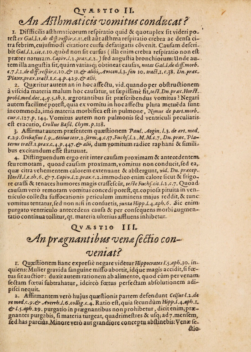 aAn ABhmaticis vomitus conducat ?' r. Diffficilisafthmaticorum refpiratio quid & quotupkx fit videri po- * teftcx Gal.Li.de dijf:re/pir.c.ii,c(k atitafthma refpiratio crebra ac denfa ci¬ tra febrim,cujufmodi citatiore curfu defatigatis covenit. Caufam defcri- bitG<t/./.i.c«.c.io.quod non fit curfus (illa enim crebra refpiratio non eft praeter naturam.Caphd.z.prax.c.z.) fed anguftia bronchiorumrllnde au¬ tem illa anguftia fit,quam variasqj obtineat caufas, notat Gald.dedijf.morb. €.7 .t.i.de diff.refpir.c.io .& 11.&’alibL^irtcend.^.fen 10. tra&j, c.^%. Dn.pr&e« Tiater.pYax.traB. 1. c. 4 ,p. 4 z 9. & alii. z. Quaeritur autem an in hocaffe&u, vid.quandoper obftru&ionemf a vifcida materia malum hoc caufatur, utfaepiflime fit3teft.Dn.prtec.Rorff. prQbl.med.dec.^.cj.y.tb.i.&vrotanubus fit praefcribendus vomitus ? Negari autem facilime poteft,quia ex vomitu in hocaffe&u plura metueda funt incommoda,imo materia morbifiea eft in pulmone, Itonus de part.morb. cur.c.ii7.p. 144. Vomitus autern non1 pulmonis fed ventriculi peculiaris- eft evacutio, CroUus BafU. Chym.p.uS. 3. Affirmat autem praefentem quaeftionem Tau/. ^4egin. 1.3. de art. med0 c.29.Ortbafius l.9.vietius tetr.z.ferm.q.c.tf.Tuchf.l.z.M.M.c.7 ..Dn.pnzc. Via» terus traci.i.prax.c.^.p.447.& alii, dum vomitum radice raphani Sc fimilu bus excitandum effe fiatuunt. 4. Diftinguendum ergo erit inter caufam proximam & antecedentem, feuremotam, quoad caufam proximam,vomitus non conducit,fed ea,- quae citra vehementem calorem extenuant & abftergunt, yid. Dn. prxcep». HorB.l.c.th.6. & 7. Capivd.z.prax.c.z.immodico enimcalore licut 3c frigo-r re crafli & tenaces humores magis crafTefcut, tefieFuchfcit./<.2 .c.7. Quoad caufam vero remotam vomitus concedi poreft,qt.copiofa pituita in ven¬ triculo colle£ta fuffocationis periculum imminens majus reddit, Sc tunc vomitus tentatur,fed non ni fi inconfuetis, 1uxtaHipp.L4.aph.6. «Sic enirm purgato ventriculo antecedens caufa & per confequensmorbiaugmen- tatio continua tollitur, qt. materia ulterius affluens inhibetur. QV ASTXO I I f. ^Anpragnantibmvena^Bio con¬ veniat? r. Qupeftionem hanc exprefse negare videtur Hippocrates l.5.aph,30. in- quiensrMulier gravida fanguine miffo abortit, idque magis accidit,fi foe¬ tus fitau&ior: duxit autem rationem ab alimento, quod cum per venam: fedlam foetui fubtrahatur, idcirco foetus perfe&am abfolutionem adk pifci nequit. 2. Affirmantem vero hujus quaeftionis partem defendunt Celfmt.z.de re med.c.9.&^iyerrhd.6.collig.c.4. Ratio eft,quia fbcundum Hippd.^aph.i. & l.$.aph.Z9. purgatio in praegnantibus non prohibetur, dicit enim^prae» gnantes purgabis, fi materia turgeat, quadrimeftres & ufqjad7.menfem3 ledhasparcutaMinorevero aut grandiore conceptu abftincbis: Venae fe» &io»