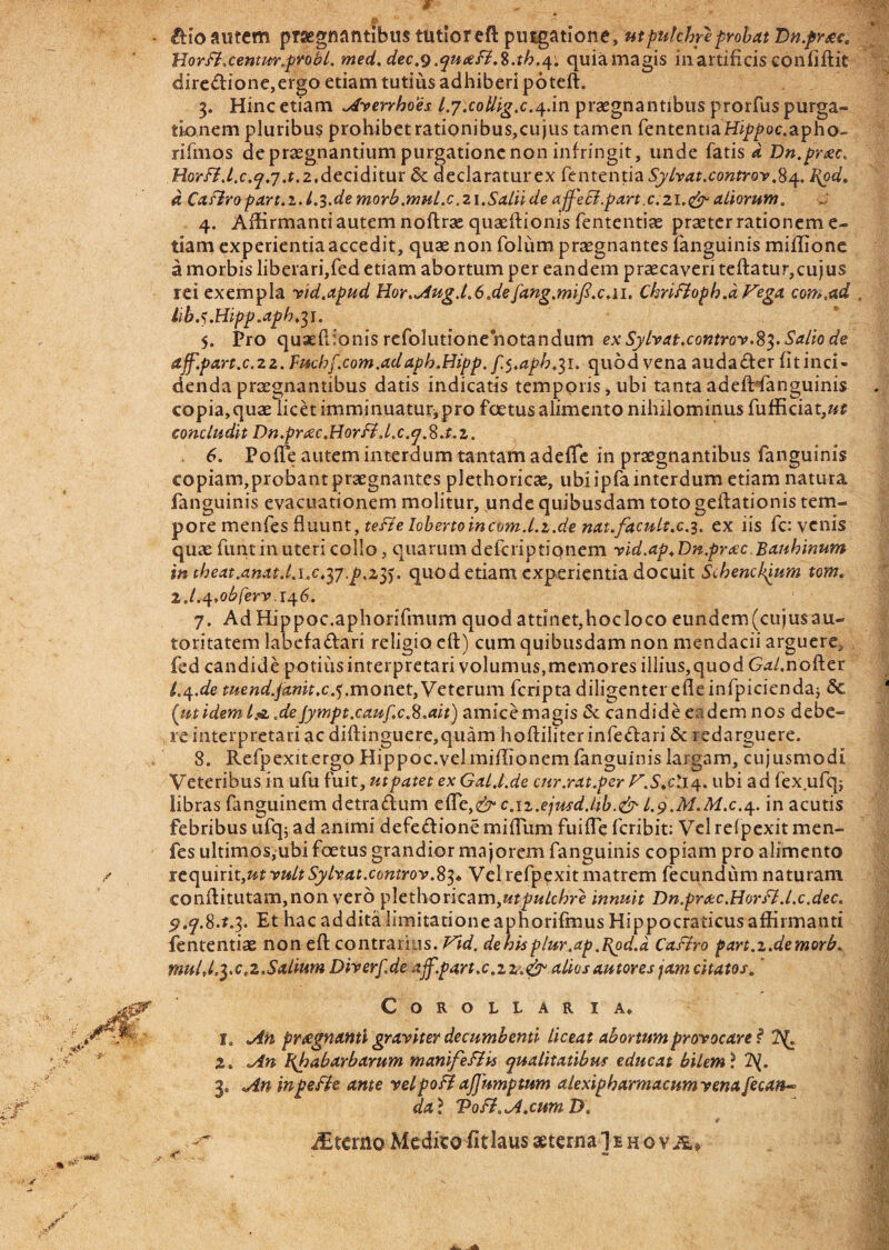 f £Ho autem praegnantibus tutioreft putgatione, ut pulchre probat Dn.fr&c. Jtior fi.centm.probi, med.dec.9 .qutsB.%.th.t\. quiamagis ili artificis conliftit <dire&ione,ergo etiam tutius adhiberi poteft. 3. Hinc etiam Averrhoes. l.y.collig.c.4-in praegnantibus prorfus purga¬ tionem pluribus prohibet rationibus,cujus tamen fententiaHip/>oc.apho- riftnos de praegnantium purgatione non infringit, unde fatis d Dn.prtec. Horfi .l.c.ty.y .t. 2 At cidxtm & declaratur ex fententia Sylvat.controv.84. Pgd. d Caflropart.z.L3.de morb.mul.c,21.Salii de affe&.part.c.21.<& aliorum. 4. Affirmanti autem noftras quaeftionis fententiae praeter rationem e- tiam experientiaaccedit, quae non folum praegnantes fanguinis'miffione a morbis liberari,fed etiam abortum per eandem praecaveri teftatur,cujus rei exempla vid.apud Hor.AugJ.6.defang.mift.c.11. Chriftopb.d Fega com.ad libj.Hipp.aph.^i, 5. Pro quxflionis refolutione notandum ex Sylvat.c0ntr0v.S3. Salio de ajf.part.c.22. Fuchf.com.adaph.Hipp. f.t.aph.^i. quod vena audacter fit inci¬ denda praegnantibus datis indicatis temporis, ubi tanta adefHanguinis copia, quae licet imminuatur^pro foetus alimento nihilominus fufficiat,«£ concludit Dn.prtec.Horfi.l.c.tj.Rj.z. 6. PofTe autem interdum tantam adeffic in praegnantibus fanguinis copiam,probant praegnantes plethoricae, ubi ipfa interdum etiam natura fanguinis evacuationem molitur, unde quibusdam toto geftationis tem¬ pore menfes fluunt, tefie Iobertoincvm.Lz.de nat.facult.c.3. ex iis fc: venis quae funt in uteri collo, quarum defcriptipnem vid.ap.Dn.prtec. Bauhinum in iheatAnatJ.i.c,yy!.p.2tf. quod etiam experientia docuit Schencpium tom. Z.l.<\.obferv,i<\6. 7. AdHippoc.aphorifmum quod attinet,hocloco eundem(cujusau- toritatem labcfadari religio cft) cum quibusdam non mendacii arguere, fed candide potius interpretari volumus,memores illius, quod Gal,nofter l.q.de mend.fanitxj).monet, Veterum fcripta diligenter efle infpiciendaj 5c {iitidem l& .de Jympt.caufc.S.ait) amice magis & candide eadem nos debe¬ re interpretari ac diftinguere,quam hoftiliter infe&ari Sc redarguere. 8. Refpexitergo Hippoc.vel miffionem fanguinis largam, cujusmodl Veteribus m ufu fuit, jutpatet ex GalJ.de cur.rat.per F.S.cl14. ubi ad fex ufqj libras fanguinem detraftum effe,^ c.iz.ejusd.ltb.&I.9.M.M.C.4. in acutis febribus ufq; ad animi defe&ione miflum fuiffe fcribit: Vel relpexit men¬ fes ultimos;ubi foetus grandior majorem fanguinis copiam pro alimento requiriter vult Sylvat.controv.83* Vel refpexit matrem fecundum naturam conffitutam,non vero plethoricam,utpulchre innuit Dn.prtec.Horfl.l.c.dec. p.y.S.t.3. Et hac addita limitatione aphorifmus Hippocraticusaffirmanti fententiae non eft contrarius. Vid. de his plur.ap .I{od.d Caflro part.z.demorb, mulj.yc.2.Salium Dherf.de ajf.part.c.zaliosautores jam citatos. COROLLAR I A* 1. An praegnanti graviter decumbenti liceat abortum provocare s* Tg. 2. An Bjoabarbarum manifefiis qualitatibm educat bilem) 2y. 3. An in pe fle ante vel pofi ajjumptum alexipharmacumvenafecan- da) Vo fi. A.cum D. ar terno Medico fit laus aeterna Iihqvau