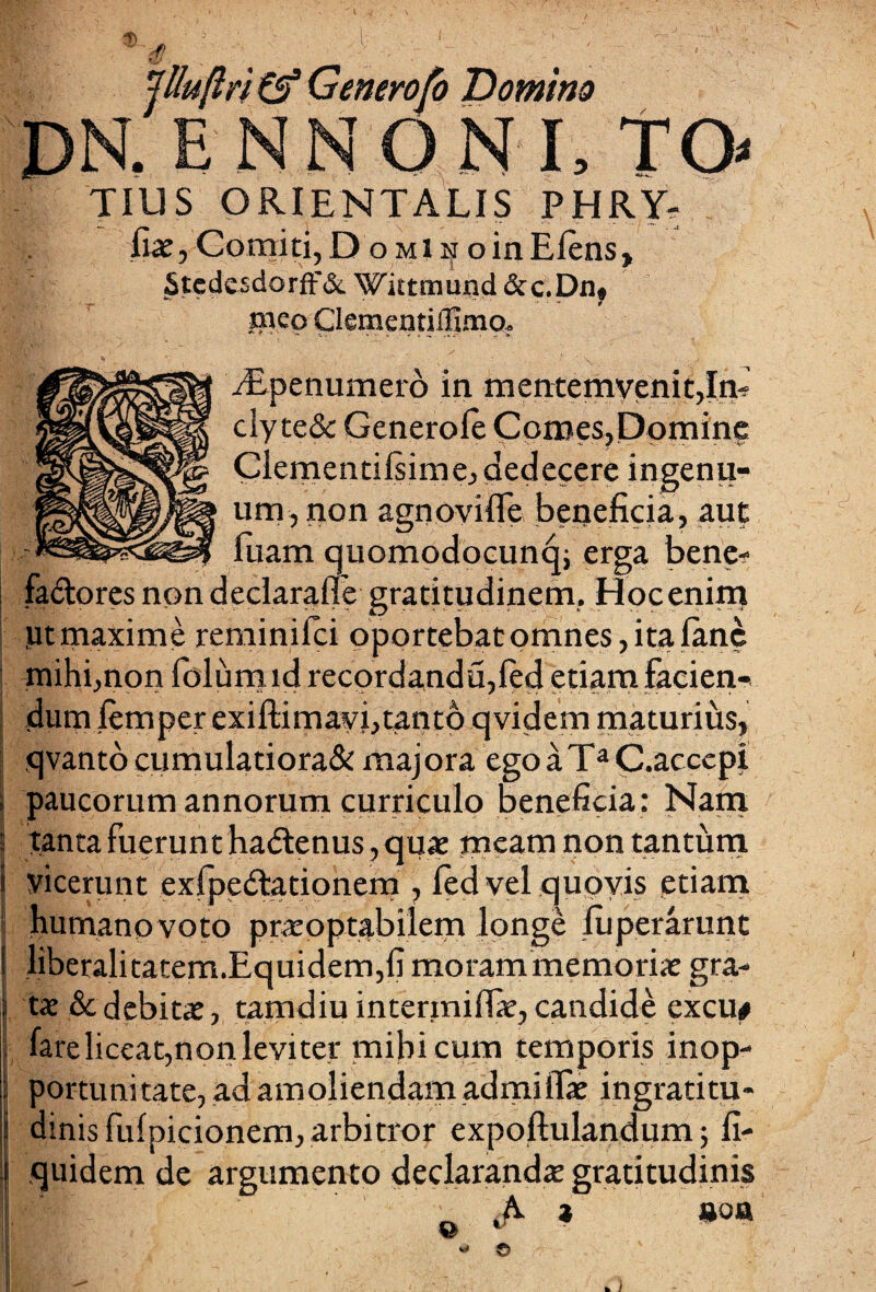 -Ti iUuflri & Generofo Domino DN.ENNONI, TO TIUS ORIENTALIS PHRY- fiat, Comiti, D o mi h oinElens, _StedesdorfF& Wittmund &c.Dn, meo ClementilEmo, Alp e numero in mentemvenit,In- clyte& Genero le Comes, Domine Clementifsime, dedecere ingenu¬ um, non agnoyifle. beneficia, aut fuam quomodocunqi erga bene- fa&ores non declarafle gratitudinem. Hoc enim ;ut maxime reminifci oportebat omnes, ita lanc mihi,non folum id recordandu,ftd etiam facien¬ dum jtemper exiftimavi,tanto qvidem maturius, qvantocumulatiora& majora ego a TaC.accepi i paucorum annorum curriculo beneficia: Nam i tanta fuerunt ha<Senus,quae meam non tantum S yicerunt exfpedtationem , led vel quovis etiam humanovoto praroptabilem longe luperarunt ! liberalitatem.Equidem,fi morammemorix gra- j ts&debitat, tamdiu interiniffie, candide cxcu# j fare liceat,nonleviter mihi cum temporis inop- | portunitate, ad amoliendam admiiTae ingratitu- \ dinis fulpicionem,arbitror expoftulandum; fi- j quidem de argumento declarandae gratitudinis y, ■ « © /•'