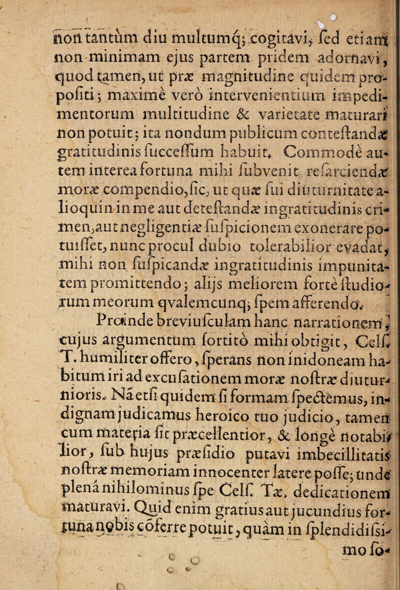 noft tantum diu multumc|;-cogitavi, led edant non minimam ejus partem pridem adornavi, quod tamen, ut prat magnitudine quidem pro- pofiti; maxime vero intervenientium impedi¬ mentorum multitudine Sc varietate maturari non potuit; ita nondum publicum conteftandasf gratitudinis fuccefTum habuit* Commode au* tem interea fortuna mihi fubvenit relarciendag mors compendio,iic, ut quae fui diuturnitate a- lioquin inmeaut deteftandte ingratitudinis cri- men,aut negligentiae fufpicionem exonerare po- tuiffet, nunc procul dubio tolerabilior evadat, mihi non Impicandae ingratitudinis impunita¬ tem promittendo; alijs meliorem forte Audio- tum meorum qvalemciinq; fpem afferendo.- Proinde breviufculam hanc narrationem cujus argumentum fortitb mihi obtigit, Celfi T. humiliter offero ,fperans flon inidoneam ha¬ bitum iri ad exculationem morte noline diutur¬ nioris* Naeth quidem fi formam fpedtemus, in¬ dignam judicamus heroico tuo judicio, tamen cummatejria fit prxceHentior, Sc longe notabo lior , liib hujus praefidio putavi imbecillitatis noftrae memoriam innocenter latere pofle; unde' plena nihilominus fpe Celfi TWt dedicationem maturavi. Quid enim gratius aut jucundius for- junau^bis coferrepotuit, quam in lplendidilsi- molo-