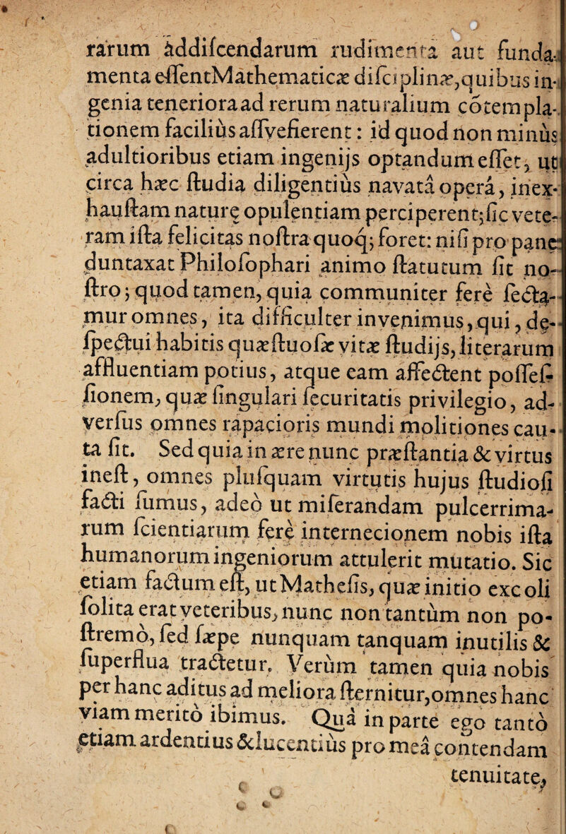 rarum iddilcendarum rudimenta aui funda-, menta eflTentMathematiciediicjiplin^quibus in¬ genia tenerioraad rerum naturalium cotempla- 'tionem facilius aflyefierent: id quod non minus adultioribus etiam ingenijs optand umefiet, ut circa haec ftudia diligentius navata opera, inex- hauftarn nature opulentiam perciperenqfic vete¬ rani ifta felicitas noftraquoq; foret: nifipro pane- duntaxat Philofophari animo ftatutum fit no- ftroj quod tamen, quia communiter fere fe<%- mur omnes, ita difficulter invenimus,qui, de- lpe^ui habitis quaeftuofae vitae ftudijs,literarum affluentiam potius, atque eam affe&ent ppflefi fionem, quae lingulari lecuritatis privilegio, ad- verfus omnes rapacioris mundi molitiones cau¬ ta fit. Sed quia in aere nunc praeftantia & virtus ineft, omnes plufquam virtutis hujus ftudiofi fa<51i iumus, adeo ut milerandam pulcerrima- t arum iete internecionem nobis ifta humanorum ingeniorum attulerit mutatio. Sic .■ _ j ut Matheus, quae initio excoli folita erat veteribus, nunc non tantum non po- ftremo,led faepe nunquam tanquam inutilis 8c luperflua tra<ftetur. Verum tamen quia nobis per hanc aditus ad meliora fternitur,omnes hanc viam merito ibimus. Qua in parte ego tanto ftiam ardentius Sclucentius pro mea contendam tenuitate,