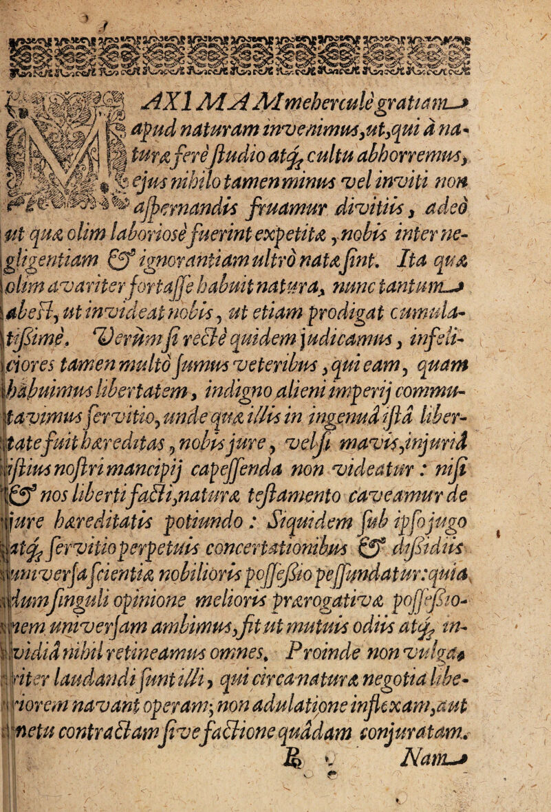 / -dXl 2\d2tA/lmehenule gratiam-^ &fr3BK RB apfd' naturam imaenimm,ut,qui a na- s ‘:v* ’’ \ „ r... ’ /i., >. ^Lht.__ m tura ferefludio at<fl cultu abhorremus> f/#* mhmtamenmnm vel inviti non p§mm&^ % armandis fmamuv divitiis, adeo iut qua olim laboriose fuerint expetita rnobis interne- gligentiam Qf ignorantiam ultro natajtnt. Ita qua olim avariter jortajfe habuit natura, nunc tantum—> abeB, ut invideat nobis, ut etiam prodigat cmtmla- tjflime, ‘Verumfi recle quidem j udicamm, infeli- dotes tamen multo fumus veteribus, qui eam, quam habuimus Ubertatem, indigno ahemmipenj commu¬ tavimusfervitio, unde qua illis in ingenud ijld Uber¬ tatefuit havedttas, nobisjure, velji mavis,injurid iJHus nojlri mancipi j capeffenda non videatur: nifl Qf nos liberti falli,natur a tejlamento caveamur de iure hareditatis potiundo : Siquidem fub ipfojugo atfy fervitio perpetuis concertationibus 0° dfstdiis wnverfafcientia nobiliorispoffeflio yeffundatur:quia durafinguli opinione melioris prarogativa pojfjlw- nem univerjam ambimus,jit ut mutuis odiis atfl m- uvidid nihil retineamus omnes. Proinde non vulga* \fiter laudandi juntilli, qui circa natur a negotia libe- forem navant operam; non adulatione inflexam,aut metu contraibamfivefafficne quadam conjuratam., S P> v Nanu* e