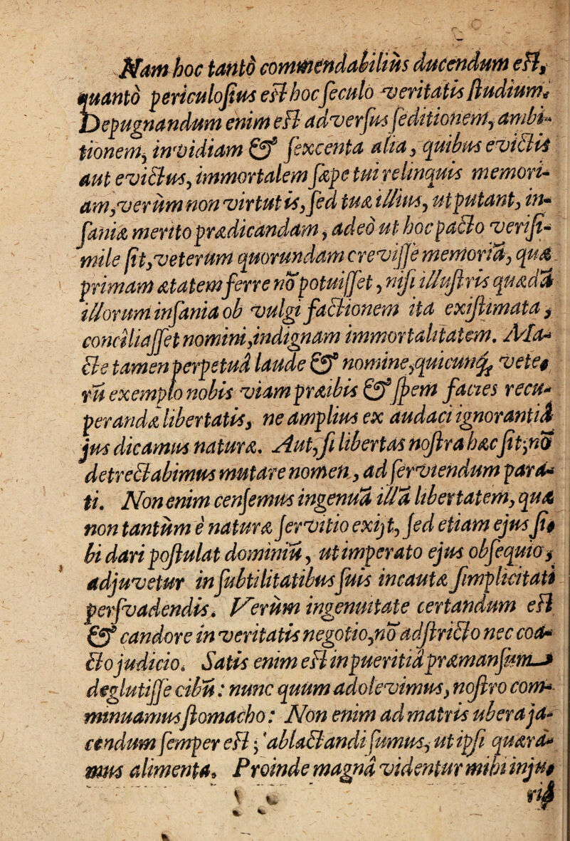 Namhoc iantd commendabilius ducendum eH, quanto periculofius eHhocfeculo veritatis fiudium* Depugnandum enim eH adverfusfeditionem, ambi» tionem, invidiam fff jexcenta alia, quibus e vi Ciis aut eviClus, immortalem fape tui relinquis memori¬ am,verum non virtut is, Jed tuatllius, utputant, in* fama meritopradicandam , adeo ut hocpaClo verifi mile (it,veterum quorundcamcreviffe memoria, qua primam atatemferre no potui(fet ,nifi itfufiris quadat illorum infanta oh vulgi factionem ita exifiimata , conciliajfet nomini,indignam immortalitatem. /Pia- cie tamen perpetud laude & nomine,quicunfo metet tu exemplo nobis viam praibis &Jj?em facies recu- perarida libertatis, ne amplius ex audaci ignorantia jus dicamus natura. Aut,fi libertas nojlra hacfit,no detrectabimus mutare nomen, ad fer tuendum para* ti. Non enim cenfimus ingenua illa libertatem, qua non tantum e natura Jervitio exijt, Jed etiam ejusfit bi dari pofiulat doimniu, ut imperato ejus objequio^ adjuvetur infubtilitatibusfuis incauta fimplicitati perfvadendis, Verum ingenuitate certandum eH Cff candore in veritatis negotio,n oadjtnClo nec coa- Ciojudicio. Satis enim eH inpueritidpramanfimLj deglutijje cibu: nunc quum adolevimus, nofiro com*■ mmuamusfiomacho: Non enim ad matris uber a ja¬ cendum femper eH;'ablaClandi fumus, utipfi quard» mus alimenta. Proinde magna videntur mihi injut ' ■  \ : ' dS % fc. - ; , 1